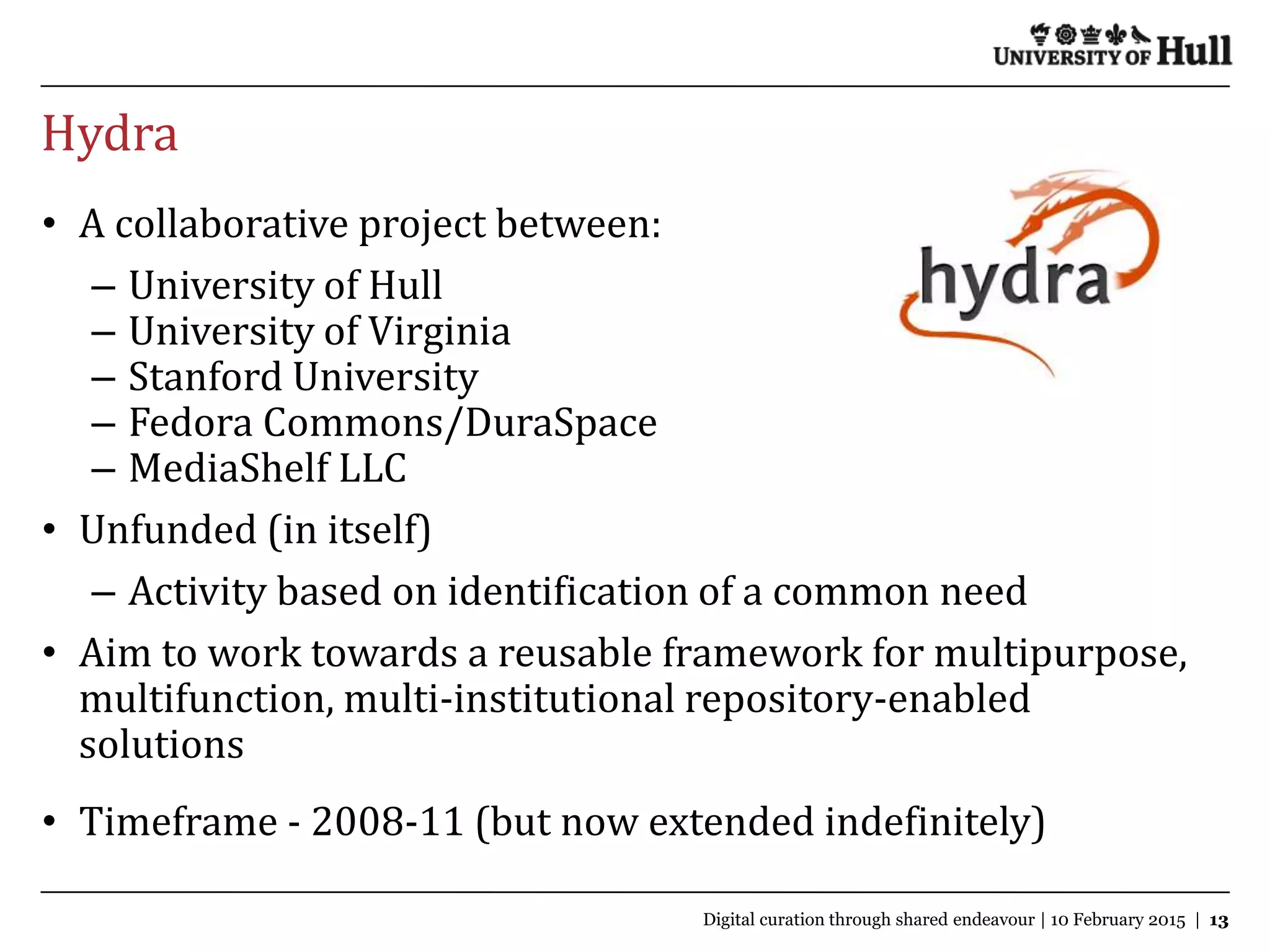 Hydra
Change the way you think about Hull | 7 October 2009 | 2
• A collaborative project between:
– University of Hull
– University of Virginia
– Stanford University
– Fedora Commons/DuraSpace
– MediaShelf LLC
• Unfunded (in itself)
– Activity based on identification of a common need
• Aim to work towards a reusable framework for multipurpose,
multifunction, multi-institutional repository-enabled
solutions
• Timeframe - 2008-11 (but now extended indefinitely)
TextDigital curation through shared endeavour | 10 February 2015 | 13
 