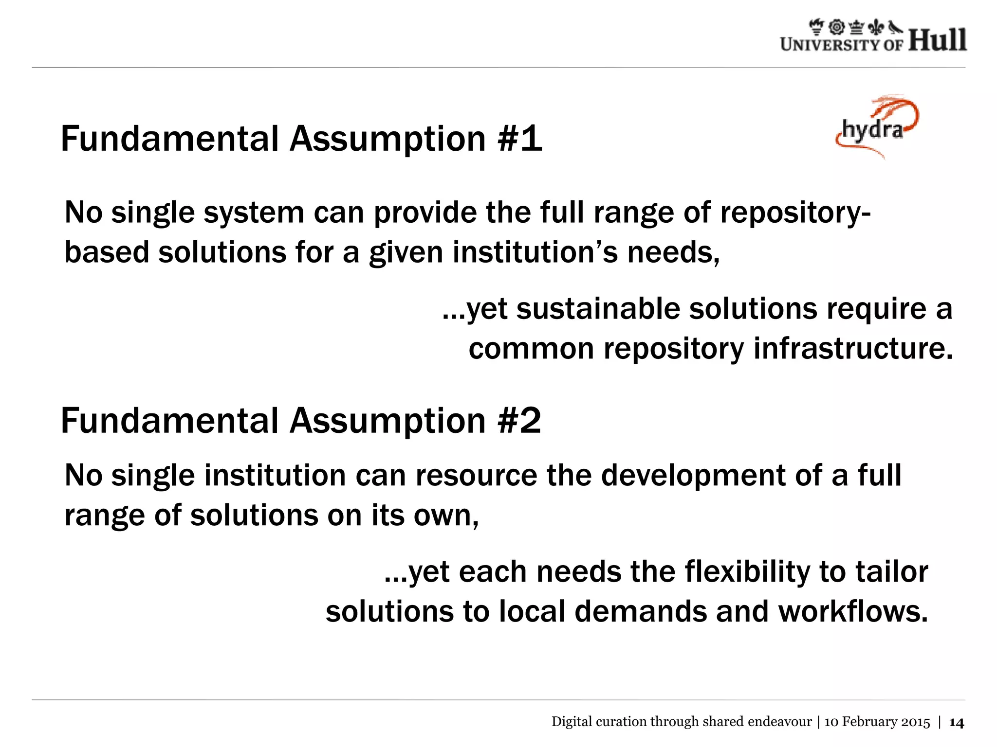 Fundamental Assumption #1
No single system can provide the full range of repository-
based solutions for a given institution’s needs,
…yet sustainable solutions require a
common repository infrastructure.
No single institution can resource the development of a full
range of solutions on its own,
…yet each needs the flexibility to tailor
solutions to local demands and workflows.
Fundamental Assumption #2
Digital curation through shared endeavour | 10 February 2015 | 14
 