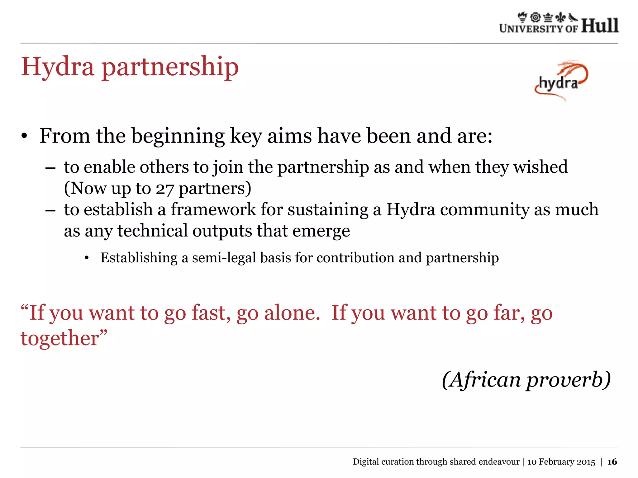 Hydra partnership
• From the beginning key aims have been and are:
– to enable others to join the partnership as and when they wished
(Now up to 27 partners)
– to establish a framework for sustaining a Hydra community as much
as any technical outputs that emerge
• Establishing a semi-legal basis for contribution and partnership
“If you want to go fast, go alone. If you want to go far, go
together”
(African proverb)
Digital curation through shared endeavour | 10 February 2015 | 16
 