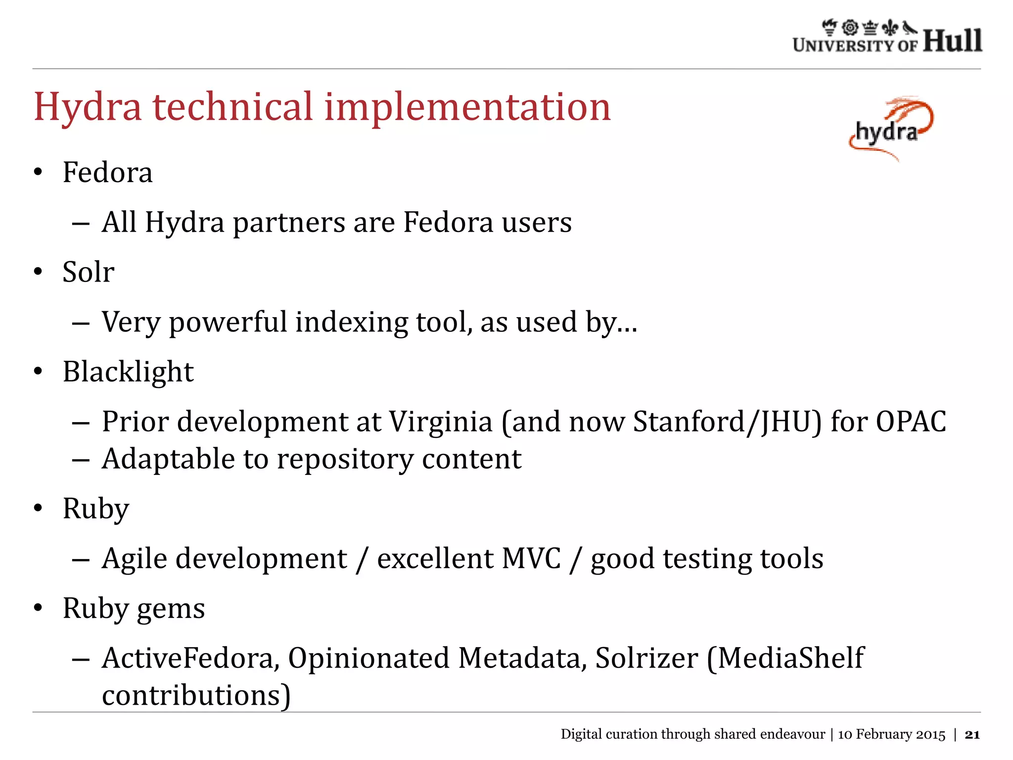 Hydra technical implementation
• Fedora
– All Hydra partners are Fedora users
• Solr
– Very powerful indexing tool, as used by…
• Blacklight
– Prior development at Virginia (and now Stanford/JHU) for OPAC
– Adaptable to repository content
• Ruby
– Agile development / excellent MVC / good testing tools
• Ruby gems
– ActiveFedora, Opinionated Metadata, Solrizer (MediaShelf
contributions)
Digital curation through shared endeavour | 10 February 2015 | 21
 