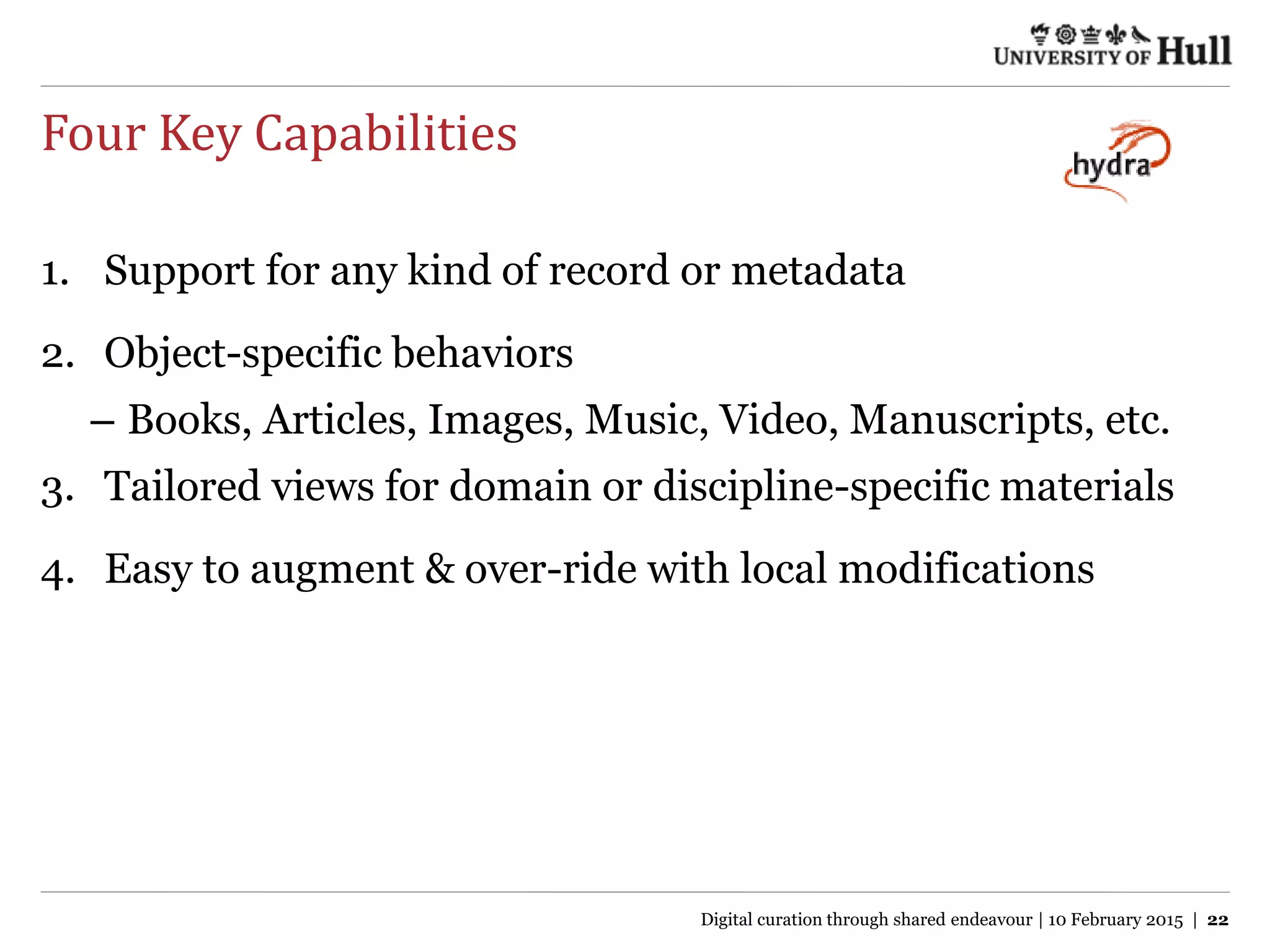 Four Key Capabilities
1. Support for any kind of record or metadata
2. Object-specific behaviors
– Books, Articles, Images, Music, Video, Manuscripts, etc.
3. Tailored views for domain or discipline-specific materials
4. Easy to augment & over-ride with local modifications
Digital curation through shared endeavour | 10 February 2015 | 22
 