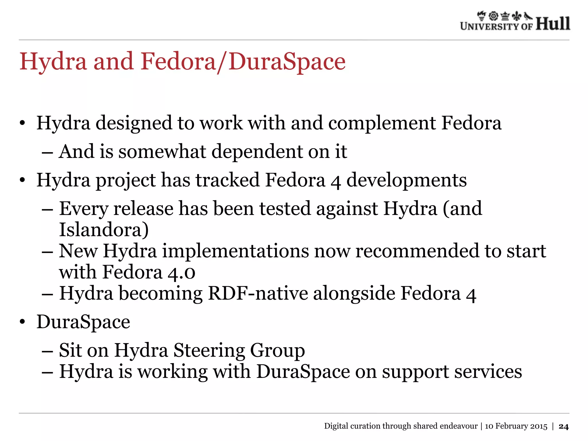Hydra and Fedora/DuraSpace
• Hydra designed to work with and complement Fedora
– And is somewhat dependent on it
• Hydra project has tracked Fedora 4 developments
– Every release has been tested against Hydra (and
Islandora)
– New Hydra implementations now recommended to start
with Fedora 4.0
– Hydra becoming RDF-native alongside Fedora 4
• DuraSpace
– Sit on Hydra Steering Group
– Hydra is working with DuraSpace on support services
Digital curation through shared endeavour | 10 February 2015 | 24
 