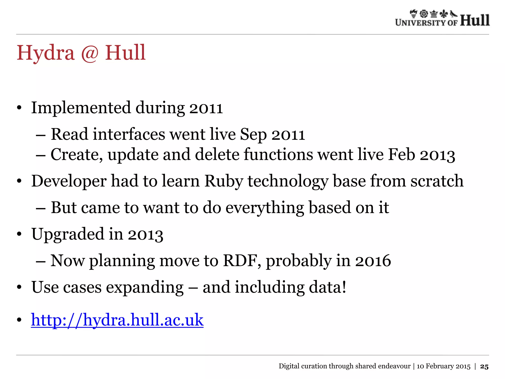 Hydra @ Hull
• Implemented during 2011
– Read interfaces went live Sep 2011
– Create, update and delete functions went live Feb 2013
• Developer had to learn Ruby technology base from scratch
– But came to want to do everything based on it
• Upgraded in 2013
– Now planning move to RDF, probably in 2016
• Use cases expanding – and including data!
• http://hydra.hull.ac.uk
Digital curation through shared endeavour | 10 February 2015 | 25
 