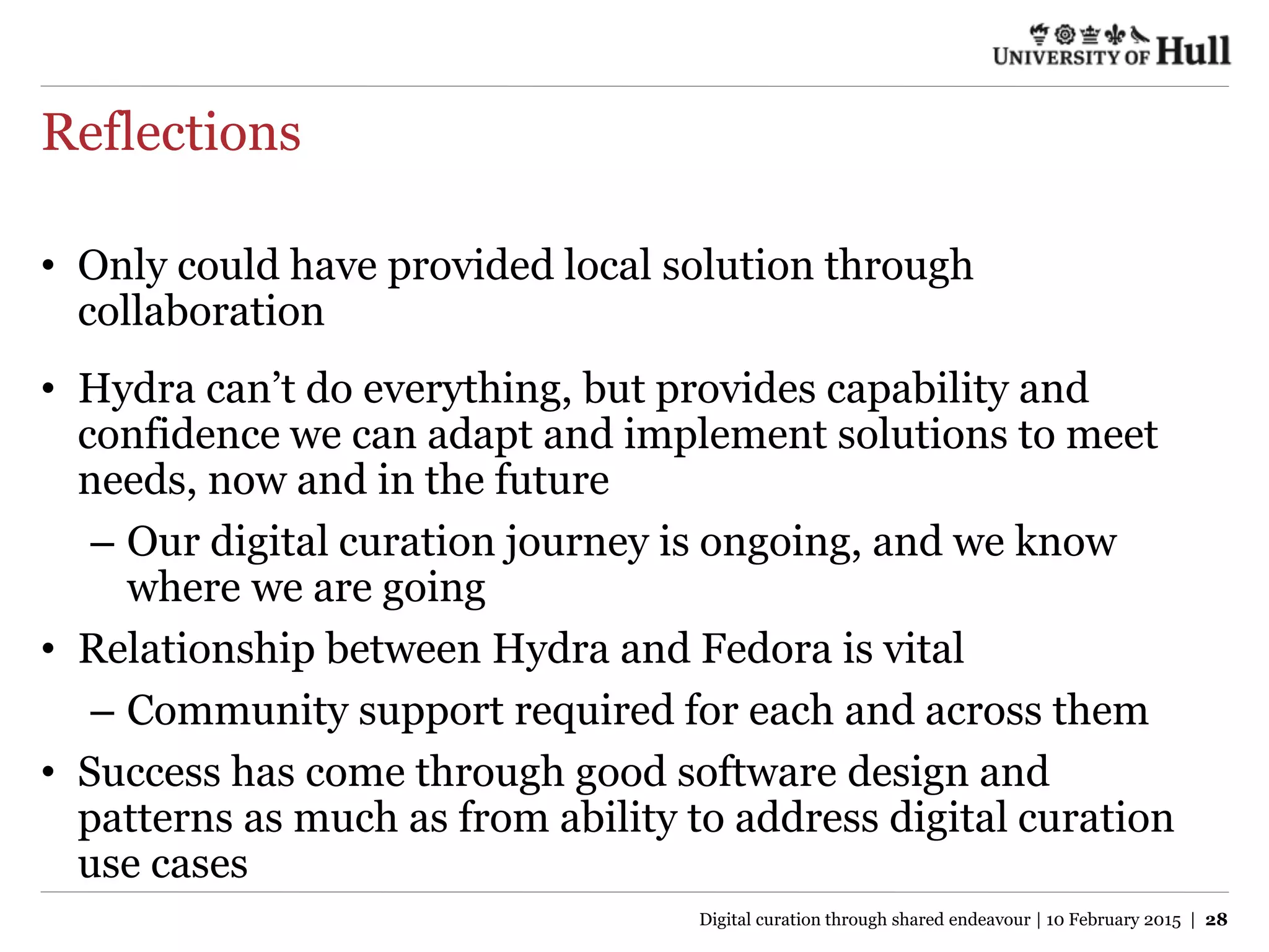 Reflections
• Only could have provided local solution through
collaboration
• Hydra can’t do everything, but provides capability and
confidence we can adapt and implement solutions to meet
needs, now and in the future
– Our digital curation journey is ongoing, and we know
where we are going
• Relationship between Hydra and Fedora is vital
– Community support required for each and across them
• Success has come through good software design and
patterns as much as from ability to address digital curation
use cases
Digital curation through shared endeavour | 10 February 2015 | 28
 