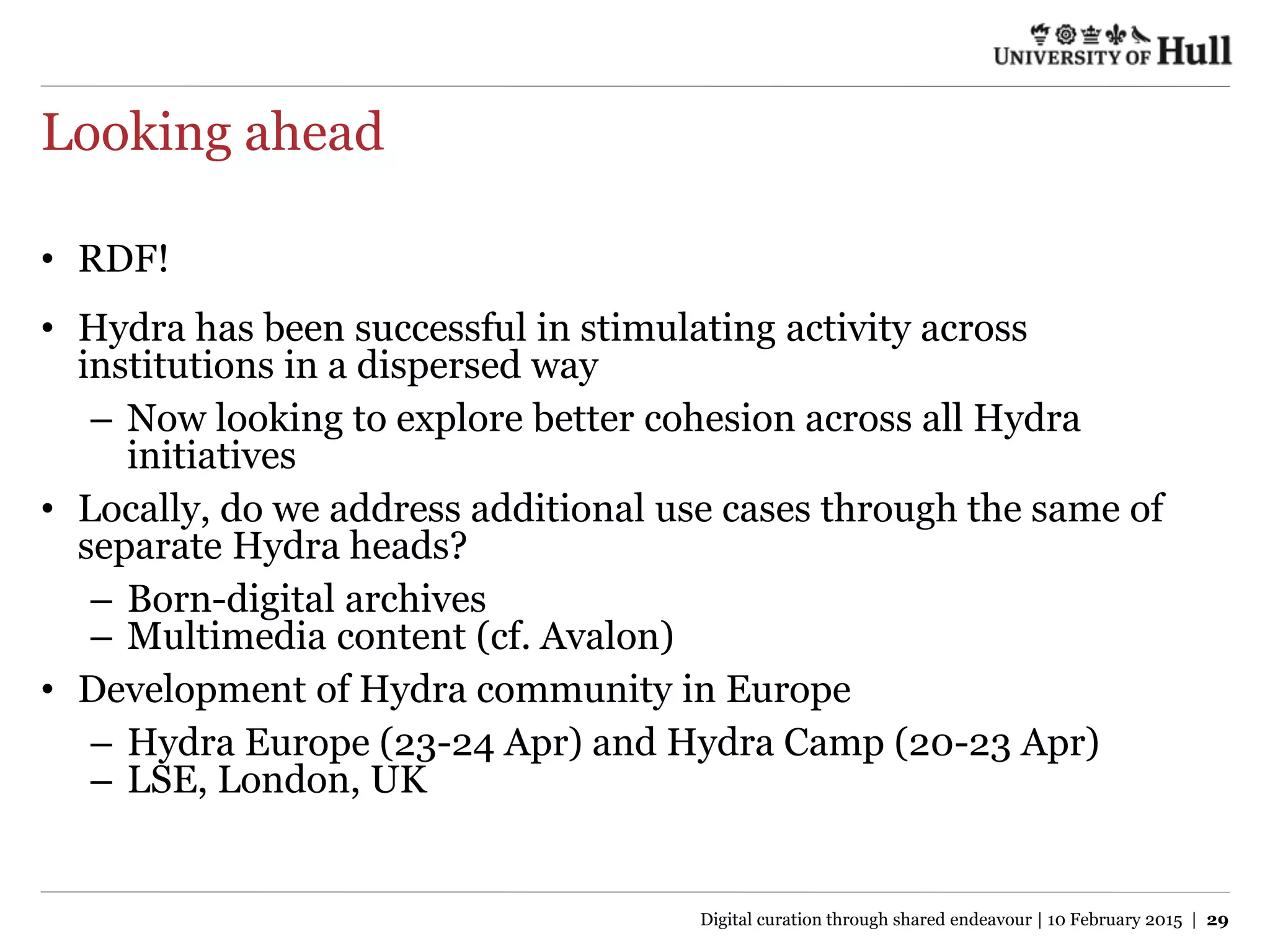 Looking ahead
• RDF!
• Hydra has been successful in stimulating activity across
institutions in a dispersed way
– Now looking to explore better cohesion across all Hydra
initiatives
• Locally, do we address additional use cases through the same of
separate Hydra heads?
– Born-digital archives
– Multimedia content (cf. Avalon)
• Development of Hydra community in Europe
– Hydra Europe (23-24 Apr) and Hydra Camp (20-23 Apr)
– LSE, London, UK
Digital curation through shared endeavour | 10 February 2015 | 29
 