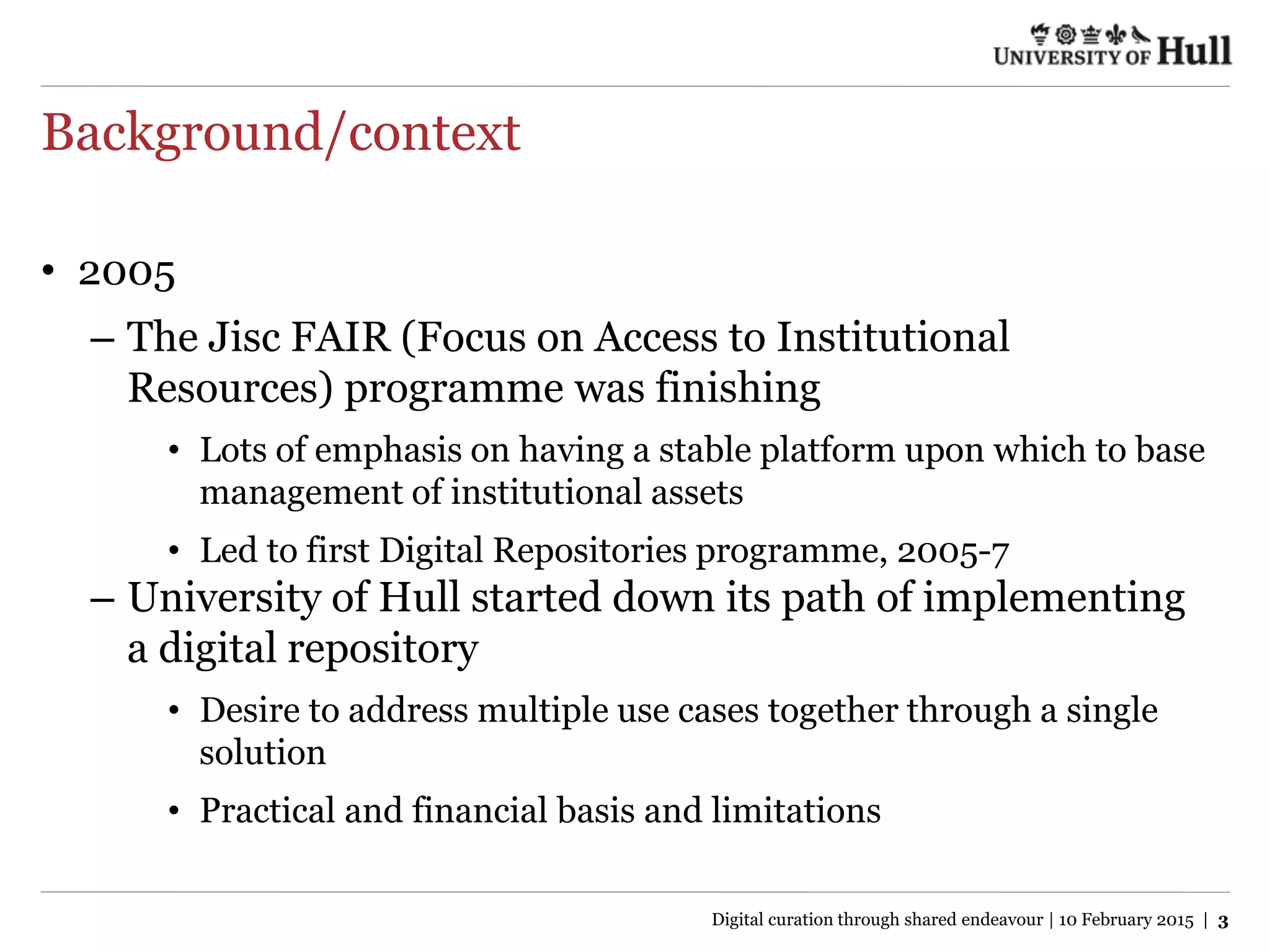 Background/context
• 2005
– The Jisc FAIR (Focus on Access to Institutional
Resources) programme was finishing
• Lots of emphasis on having a stable platform upon which to base
management of institutional assets
• Led to first Digital Repositories programme, 2005-7
– University of Hull started down its path of implementing
a digital repository
• Desire to address multiple use cases together through a single
solution
• Practical and financial basis and limitations
Digital curation through shared endeavour | 10 February 2015 | 3
 