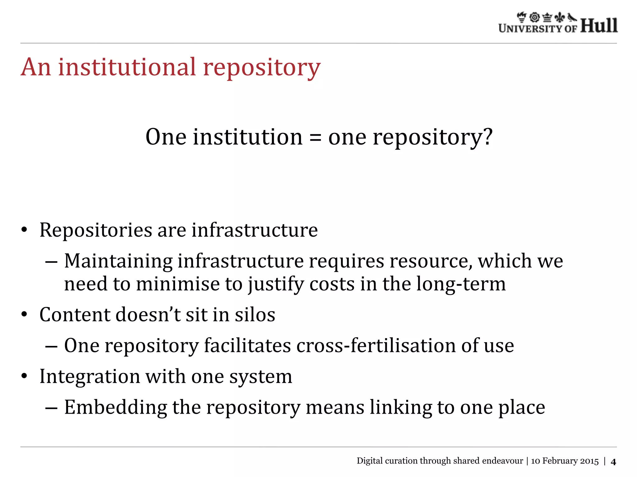 An institutional repository
• Repositories are infrastructure
– Maintaining infrastructure requires resource, which we
need to minimise to justify costs in the long-term
• Content doesn’t sit in silos
– One repository facilitates cross-fertilisation of use
• Integration with one system
– Embedding the repository means linking to one place
One institution = one repository?
Digital curation through shared endeavour | 10 February 2015 | 4
 