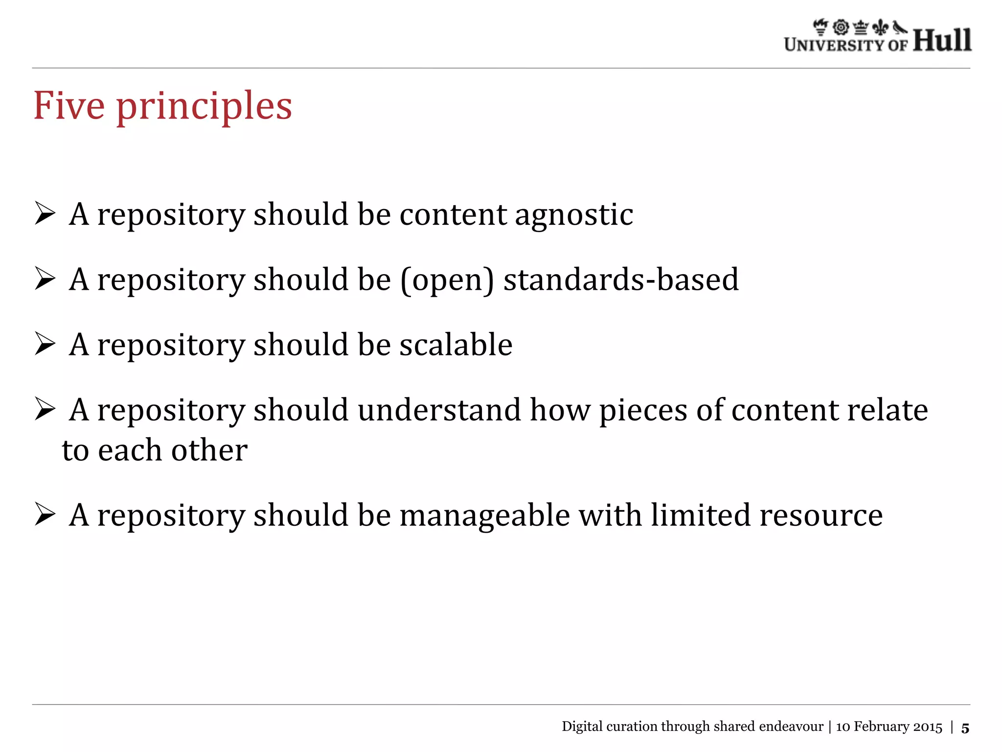 Five principles
 A repository should be content agnostic
 A repository should be (open) standards-based
 A repository should be scalable
 A repository should understand how pieces of content relate
to each other
 A repository should be manageable with limited resource
Digital curation through shared endeavour | 10 February 2015 | 5
 