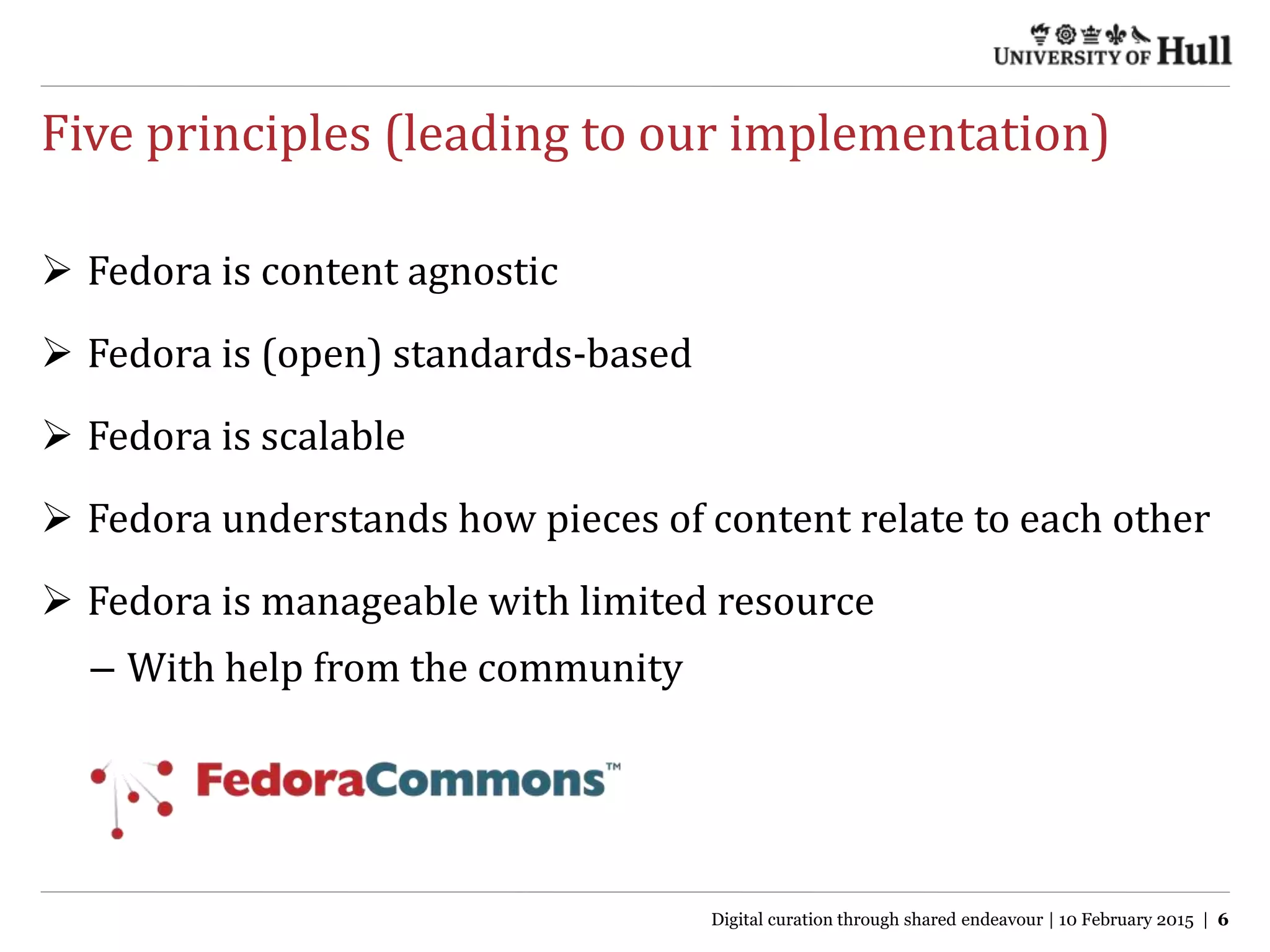 Five principles (leading to our implementation)
 Fedora is content agnostic
 Fedora is (open) standards-based
 Fedora is scalable
 Fedora understands how pieces of content relate to each other
 Fedora is manageable with limited resource
– With help from the community
Digital curation through shared endeavour | 10 February 2015 | 6
 