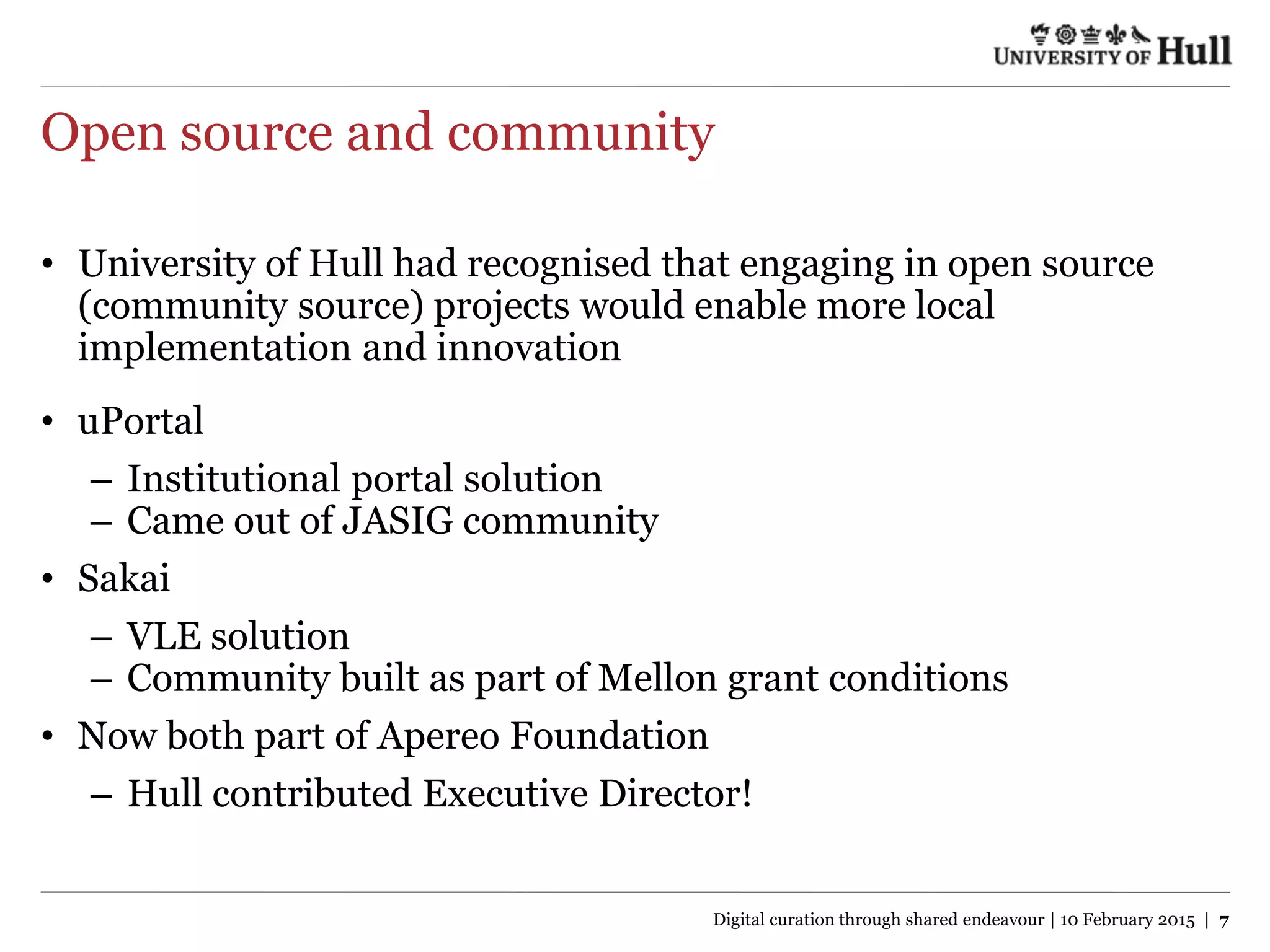 Open source and community
• University of Hull had recognised that engaging in open source
(community source) projects would enable more local
implementation and innovation
• uPortal
– Institutional portal solution
– Came out of JASIG community
• Sakai
– VLE solution
– Community built as part of Mellon grant conditions
• Now both part of Apereo Foundation
– Hull contributed Executive Director!
Digital curation through shared endeavour | 10 February 2015 | 7
 
