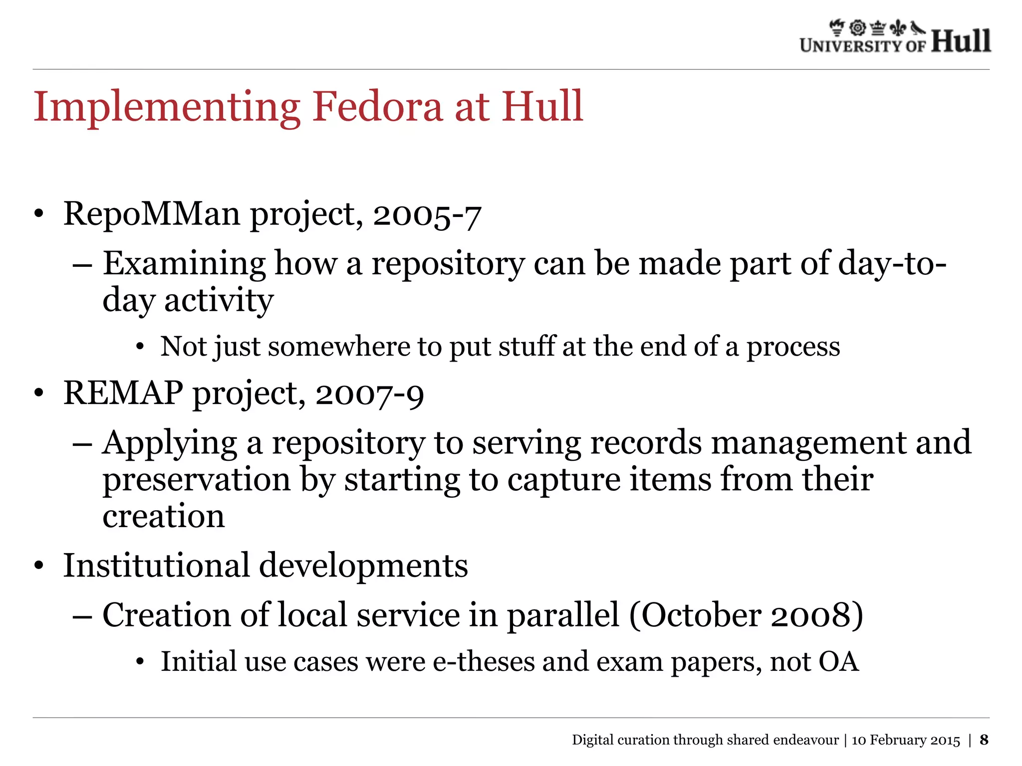 Implementing Fedora at Hull
• RepoMMan project, 2005-7
– Examining how a repository can be made part of day-to-
day activity
• Not just somewhere to put stuff at the end of a process
• REMAP project, 2007-9
– Applying a repository to serving records management and
preservation by starting to capture items from their
creation
• Institutional developments
– Creation of local service in parallel (October 2008)
• Initial use cases were e-theses and exam papers, not OA
Digital curation through shared endeavour | 10 February 2015 | 8
 