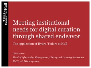 Meeting institutional
needs for digital curation
through shared endeavor
The application of Hydra/Fedora at Hull
Chris Awre
Head of Information Management, Library and Learning Innovation
IDCC, 10th February 2015
 