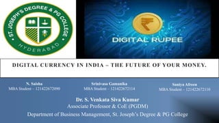 DIGITAL CURRENCY IN INDIA – THE FUTURE OF YOUR MONEY.
Department of Business Management, St. Joseph’s Degree & PG College
N. Saisha
MBA Student – 121422672090
Srinivasa Gamanika
MBA Student – 121422672114
Saniya Afreen
MBA Student – 121422672110
Dr. S. Venkata Siva Kumar
Associate Professor & CoE (PGDM)
 