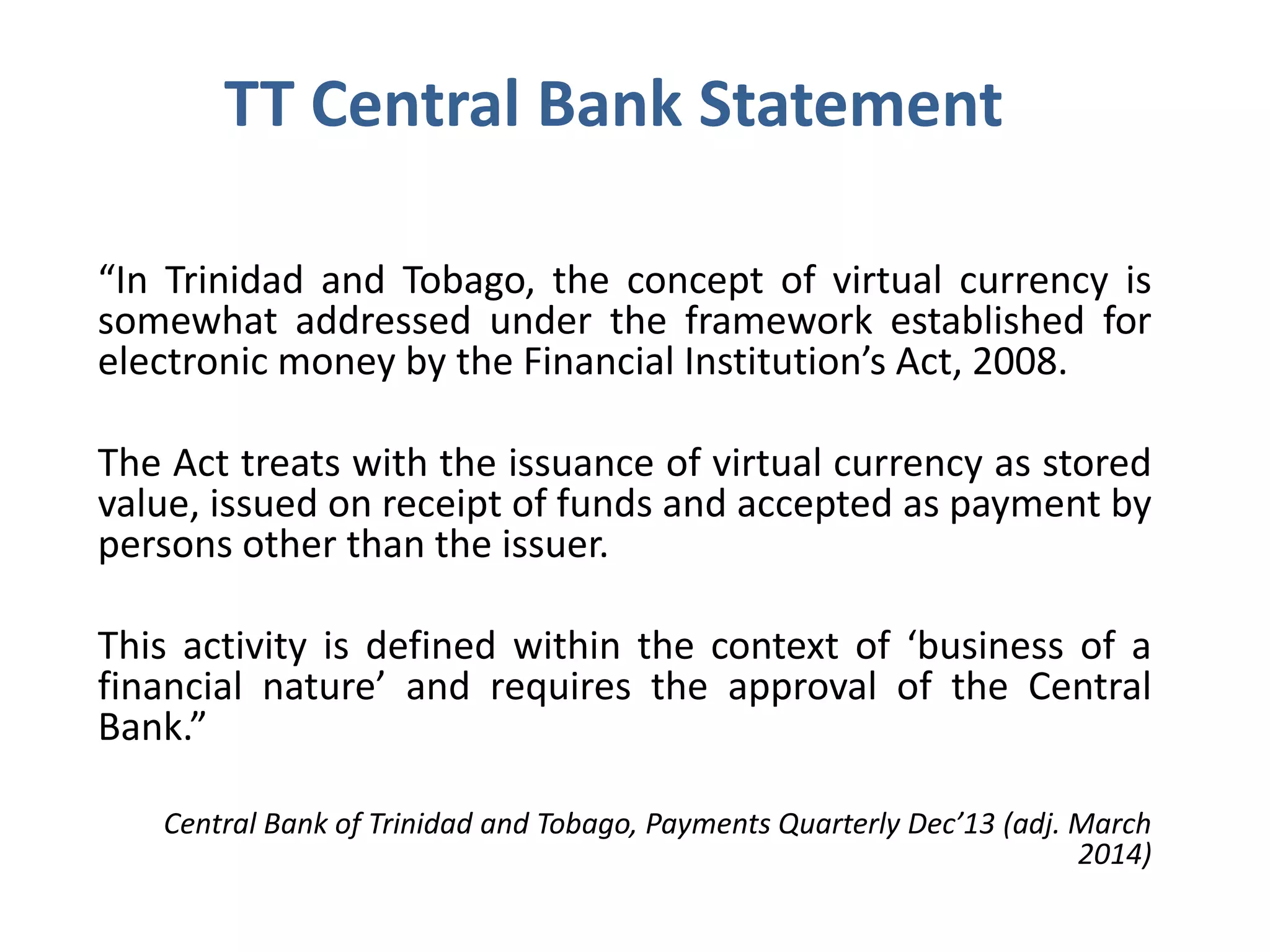 TT Central Bank Statement
“In Trinidad and Tobago, the concept of virtual currency is
somewhat addressed under the framework established for
electronic money by the Financial Institution’s Act, 2008.
The Act treats with the issuance of virtual currency as stored
value, issued on receipt of funds and accepted as payment by
persons other than the issuer.
This activity is defined within the context of ‘business of a
financial nature’ and requires the approval of the Central
Bank.”
Central Bank of Trinidad and Tobago, Payments Quarterly Dec’13 (adj. March
2014)
 