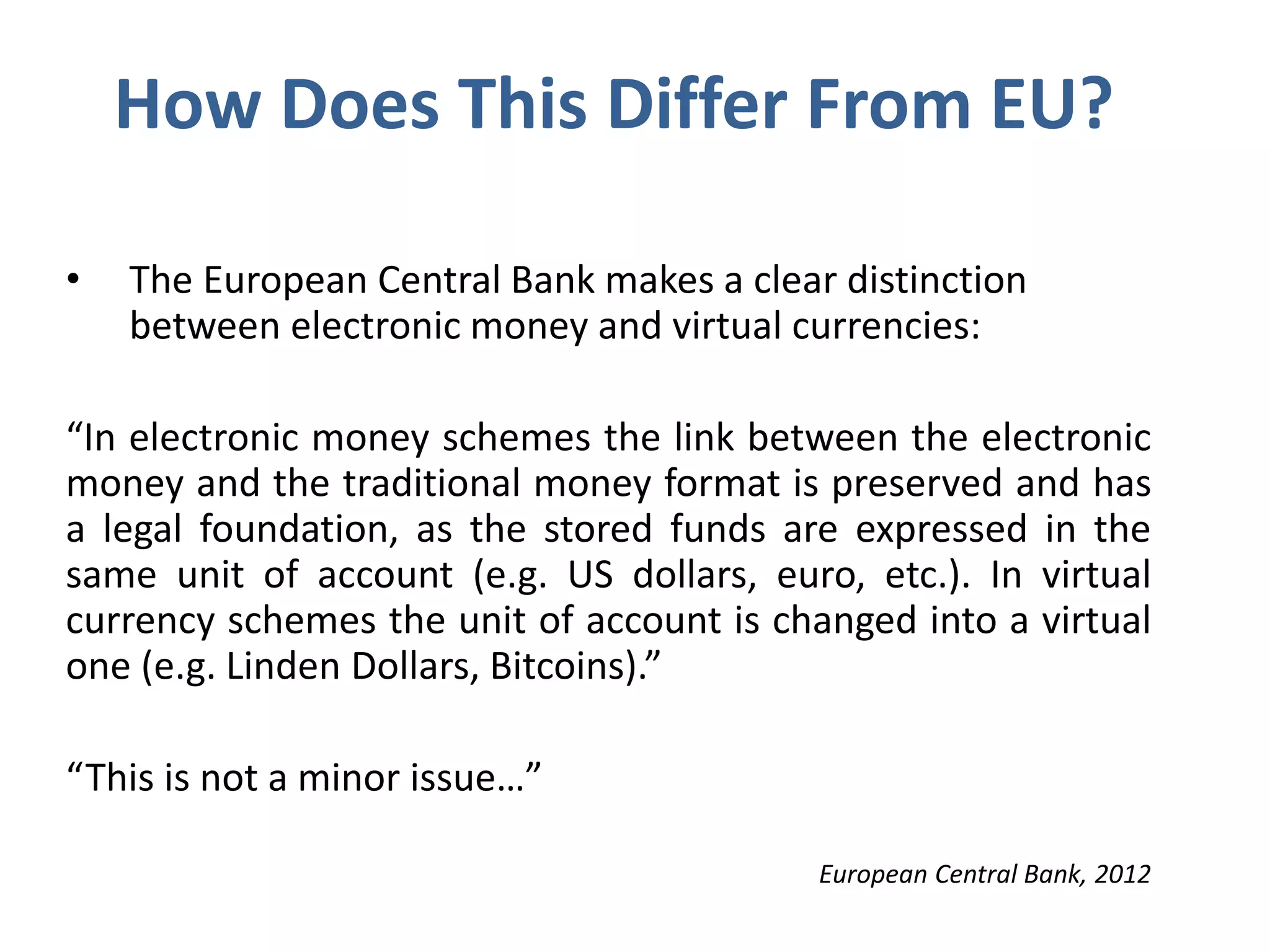 How Does This Differ From EU?
• The European Central Bank makes a clear distinction
between electronic money and virtual currencies:
“In electronic money schemes the link between the electronic
money and the traditional money format is preserved and has
a legal foundation, as the stored funds are expressed in the
same unit of account (e.g. US dollars, euro, etc.). In virtual
currency schemes the unit of account is changed into a virtual
one (e.g. Linden Dollars, Bitcoins).”
“This is not a minor issue…”
European Central Bank, 2012
 