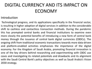 DIGITAL CURRENCY AND ITS IMPACT ON
ECONOMY
Introduction
Technological progress, and its applications specifically in the financial sector,
is resulting in higher adoption of digital services in addition to the considerable
shift to cashless and contactless transaction methods. During the pandemic
this has prompted central banks and financial institutions to examine even
more closely the potential benefits of introducing a new form of central bank
money through the issuance of central bank digital currencies (CBDCs). The
ongoing shift from traditional economic transactions towards more data-driven
and platform-enabled activities emphasises the importance of the digital
economy. For the Kingdom of Saudi Arabia, promoting financial innovation is
one of the key drivers behind researching and experimenting with CBDC use
cases and investigating its related potentials and drawbacks and its alignment
with the Saudi Central Bank’s policy objectives as well as Saudi Arabia’s Vision
2030 strategy.
 
