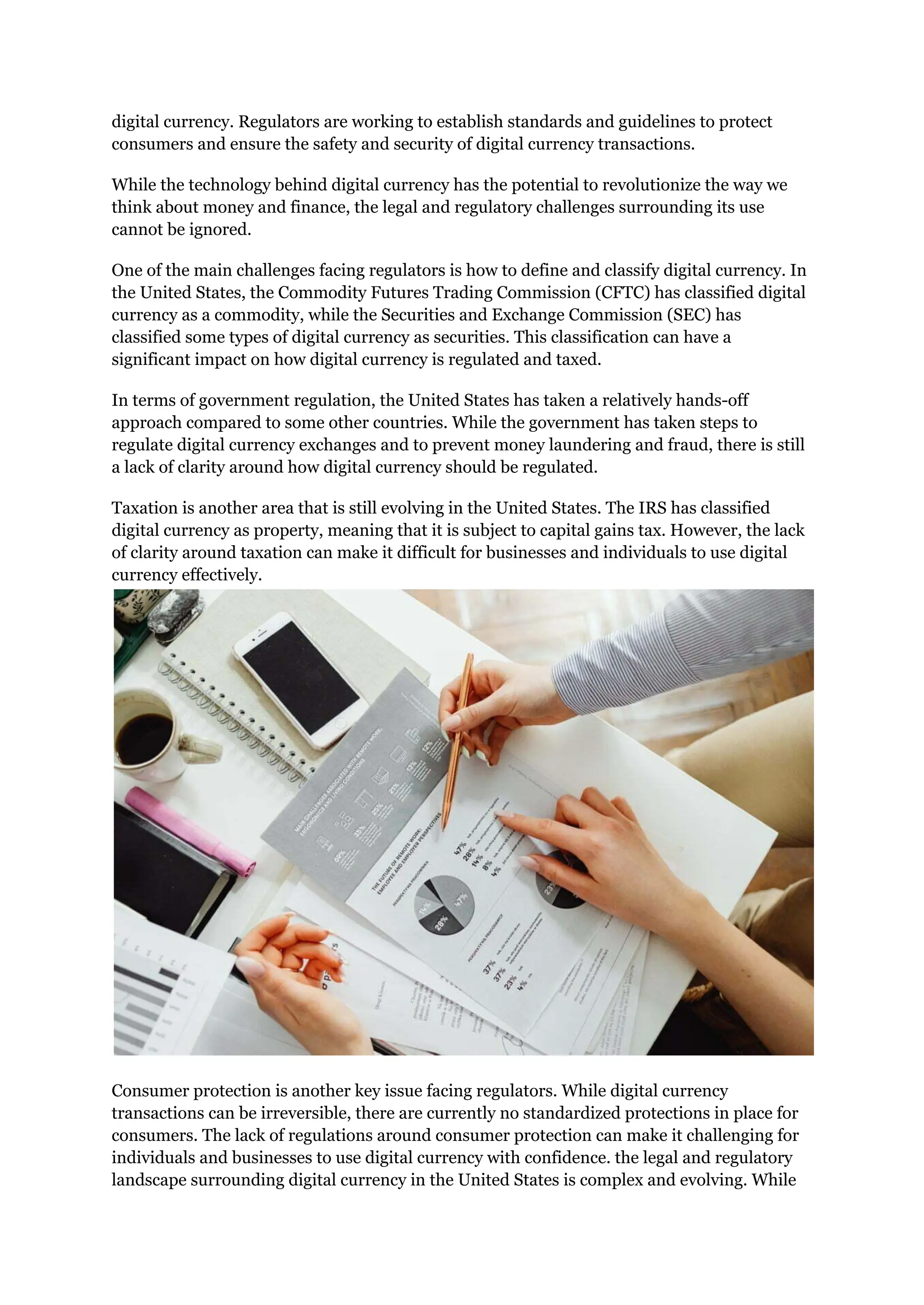 digital currency. Regulators are working to establish standards and guidelines to protect
consumers and ensure the safety and security of digital currency transactions.
While the technology behind digital currency has the potential to revolutionize the way we
think about money and finance, the legal and regulatory challenges surrounding its use
cannot be ignored.
One of the main challenges facing regulators is how to define and classify digital currency. In
the United States, the Commodity Futures Trading Commission (CFTC) has classified digital
currency as a commodity, while the Securities and Exchange Commission (SEC) has
classified some types of digital currency as securities. This classification can have a
significant impact on how digital currency is regulated and taxed.
In terms of government regulation, the United States has taken a relatively hands-off
approach compared to some other countries. While the government has taken steps to
regulate digital currency exchanges and to prevent money laundering and fraud, there is still
a lack of clarity around how digital currency should be regulated.
Taxation is another area that is still evolving in the United States. The IRS has classified
digital currency as property, meaning that it is subject to capital gains tax. However, the lack
of clarity around taxation can make it difficult for businesses and individuals to use digital
currency effectively.
Consumer protection is another key issue facing regulators. While digital currency
transactions can be irreversible, there are currently no standardized protections in place for
consumers. The lack of regulations around consumer protection can make it challenging for
individuals and businesses to use digital currency with confidence. the legal and regulatory
landscape surrounding digital currency in the United States is complex and evolving. While
 