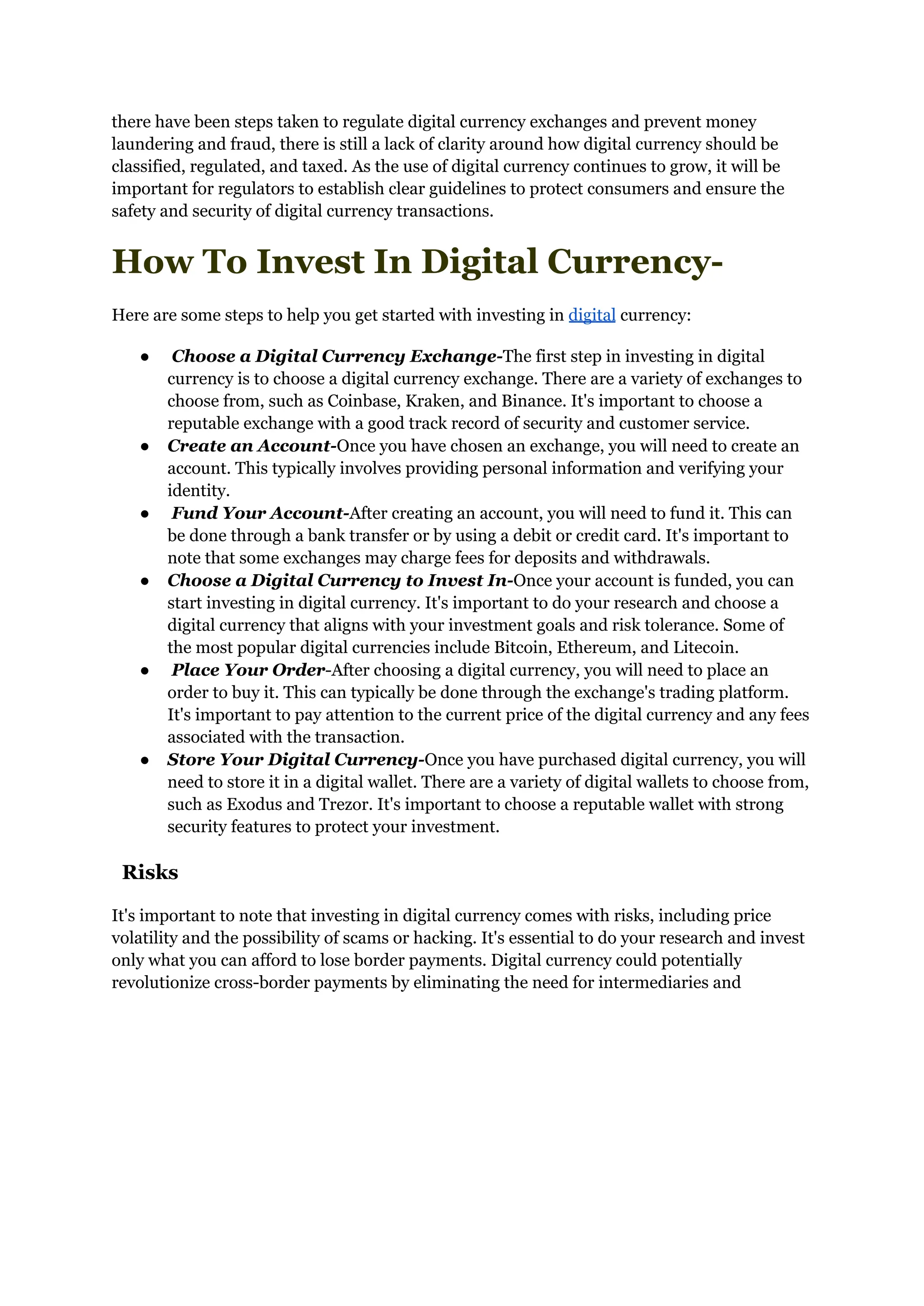 there have been steps taken to regulate digital currency exchanges and prevent money
laundering and fraud, there is still a lack of clarity around how digital currency should be
classified, regulated, and taxed. As the use of digital currency continues to grow, it will be
important for regulators to establish clear guidelines to protect consumers and ensure the
safety and security of digital currency transactions.
How To Invest In Digital Currency-
Here are some steps to help you get started with investing in digital currency:
● Choose a Digital Currency Exchange-The first step in investing in digital
currency is to choose a digital currency exchange. There are a variety of exchanges to
choose from, such as Coinbase, Kraken, and Binance. It's important to choose a
reputable exchange with a good track record of security and customer service.
● Create an Account-Once you have chosen an exchange, you will need to create an
account. This typically involves providing personal information and verifying your
identity.
● Fund Your Account-After creating an account, you will need to fund it. This can
be done through a bank transfer or by using a debit or credit card. It's important to
note that some exchanges may charge fees for deposits and withdrawals.
● Choose a Digital Currency to Invest In-Once your account is funded, you can
start investing in digital currency. It's important to do your research and choose a
digital currency that aligns with your investment goals and risk tolerance. Some of
the most popular digital currencies include Bitcoin, Ethereum, and Litecoin.
● Place Your Order-After choosing a digital currency, you will need to place an
order to buy it. This can typically be done through the exchange's trading platform.
It's important to pay attention to the current price of the digital currency and any fees
associated with the transaction.
● Store Your Digital Currency-Once you have purchased digital currency, you will
need to store it in a digital wallet. There are a variety of digital wallets to choose from,
such as Exodus and Trezor. It's important to choose a reputable wallet with strong
security features to protect your investment.
Risks
It's important to note that investing in digital currency comes with risks, including price
volatility and the possibility of scams or hacking. It's essential to do your research and invest
only what you can afford to lose border payments. Digital currency could potentially
revolutionize cross-border payments by eliminating the need for intermediaries and
 