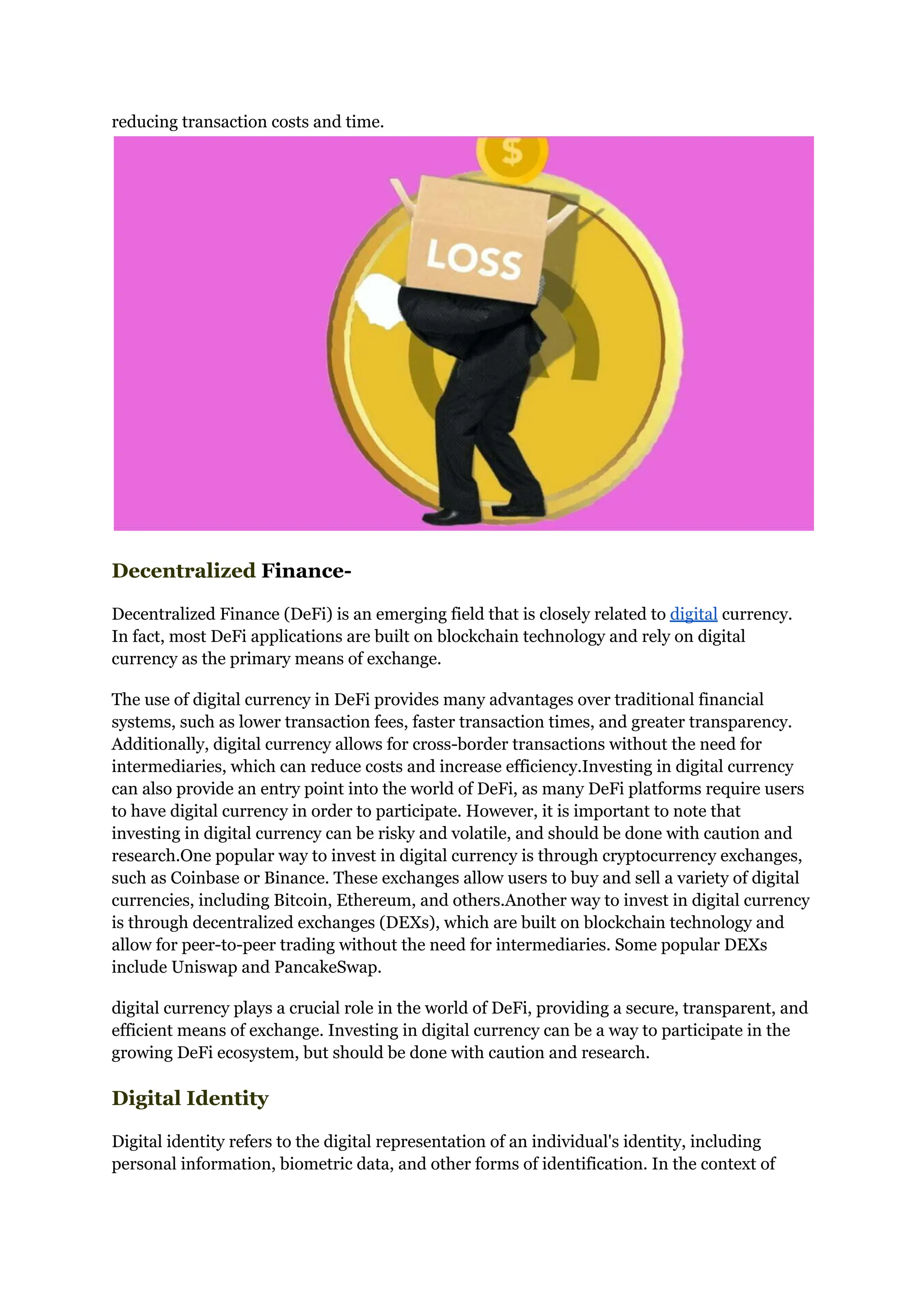 reducing transaction costs and time.
Decentralized Finance-
Decentralized Finance (DeFi) is an emerging field that is closely related to digital currency.
In fact, most DeFi applications are built on blockchain technology and rely on digital
currency as the primary means of exchange.
The use of digital currency in DeFi provides many advantages over traditional financial
systems, such as lower transaction fees, faster transaction times, and greater transparency.
Additionally, digital currency allows for cross-border transactions without the need for
intermediaries, which can reduce costs and increase efficiency.Investing in digital currency
can also provide an entry point into the world of DeFi, as many DeFi platforms require users
to have digital currency in order to participate. However, it is important to note that
investing in digital currency can be risky and volatile, and should be done with caution and
research.One popular way to invest in digital currency is through cryptocurrency exchanges,
such as Coinbase or Binance. These exchanges allow users to buy and sell a variety of digital
currencies, including Bitcoin, Ethereum, and others.Another way to invest in digital currency
is through decentralized exchanges (DEXs), which are built on blockchain technology and
allow for peer-to-peer trading without the need for intermediaries. Some popular DEXs
include Uniswap and PancakeSwap.
digital currency plays a crucial role in the world of DeFi, providing a secure, transparent, and
efficient means of exchange. Investing in digital currency can be a way to participate in the
growing DeFi ecosystem, but should be done with caution and research.
Digital Identity
Digital identity refers to the digital representation of an individual's identity, including
personal information, biometric data, and other forms of identification. In the context of
 
