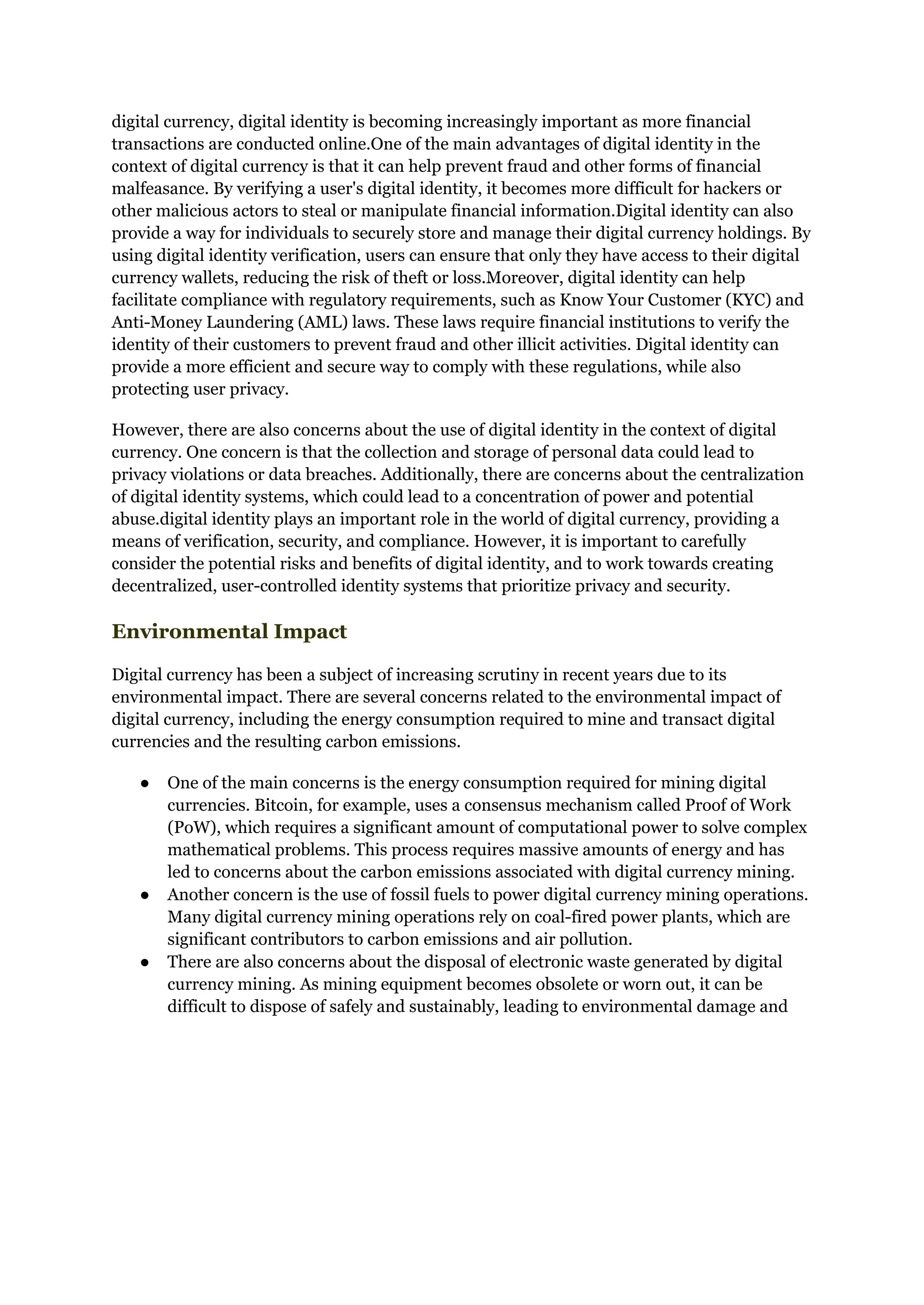 digital currency, digital identity is becoming increasingly important as more financial
transactions are conducted online.One of the main advantages of digital identity in the
context of digital currency is that it can help prevent fraud and other forms of financial
malfeasance. By verifying a user's digital identity, it becomes more difficult for hackers or
other malicious actors to steal or manipulate financial information.Digital identity can also
provide a way for individuals to securely store and manage their digital currency holdings. By
using digital identity verification, users can ensure that only they have access to their digital
currency wallets, reducing the risk of theft or loss.Moreover, digital identity can help
facilitate compliance with regulatory requirements, such as Know Your Customer (KYC) and
Anti-Money Laundering (AML) laws. These laws require financial institutions to verify the
identity of their customers to prevent fraud and other illicit activities. Digital identity can
provide a more efficient and secure way to comply with these regulations, while also
protecting user privacy.
However, there are also concerns about the use of digital identity in the context of digital
currency. One concern is that the collection and storage of personal data could lead to
privacy violations or data breaches. Additionally, there are concerns about the centralization
of digital identity systems, which could lead to a concentration of power and potential
abuse.digital identity plays an important role in the world of digital currency, providing a
means of verification, security, and compliance. However, it is important to carefully
consider the potential risks and benefits of digital identity, and to work towards creating
decentralized, user-controlled identity systems that prioritize privacy and security.
Environmental Impact
Digital currency has been a subject of increasing scrutiny in recent years due to its
environmental impact. There are several concerns related to the environmental impact of
digital currency, including the energy consumption required to mine and transact digital
currencies and the resulting carbon emissions.
● One of the main concerns is the energy consumption required for mining digital
currencies. Bitcoin, for example, uses a consensus mechanism called Proof of Work
(PoW), which requires a significant amount of computational power to solve complex
mathematical problems. This process requires massive amounts of energy and has
led to concerns about the carbon emissions associated with digital currency mining.
● Another concern is the use of fossil fuels to power digital currency mining operations.
Many digital currency mining operations rely on coal-fired power plants, which are
significant contributors to carbon emissions and air pollution.
● There are also concerns about the disposal of electronic waste generated by digital
currency mining. As mining equipment becomes obsolete or worn out, it can be
difficult to dispose of safely and sustainably, leading to environmental damage and
 