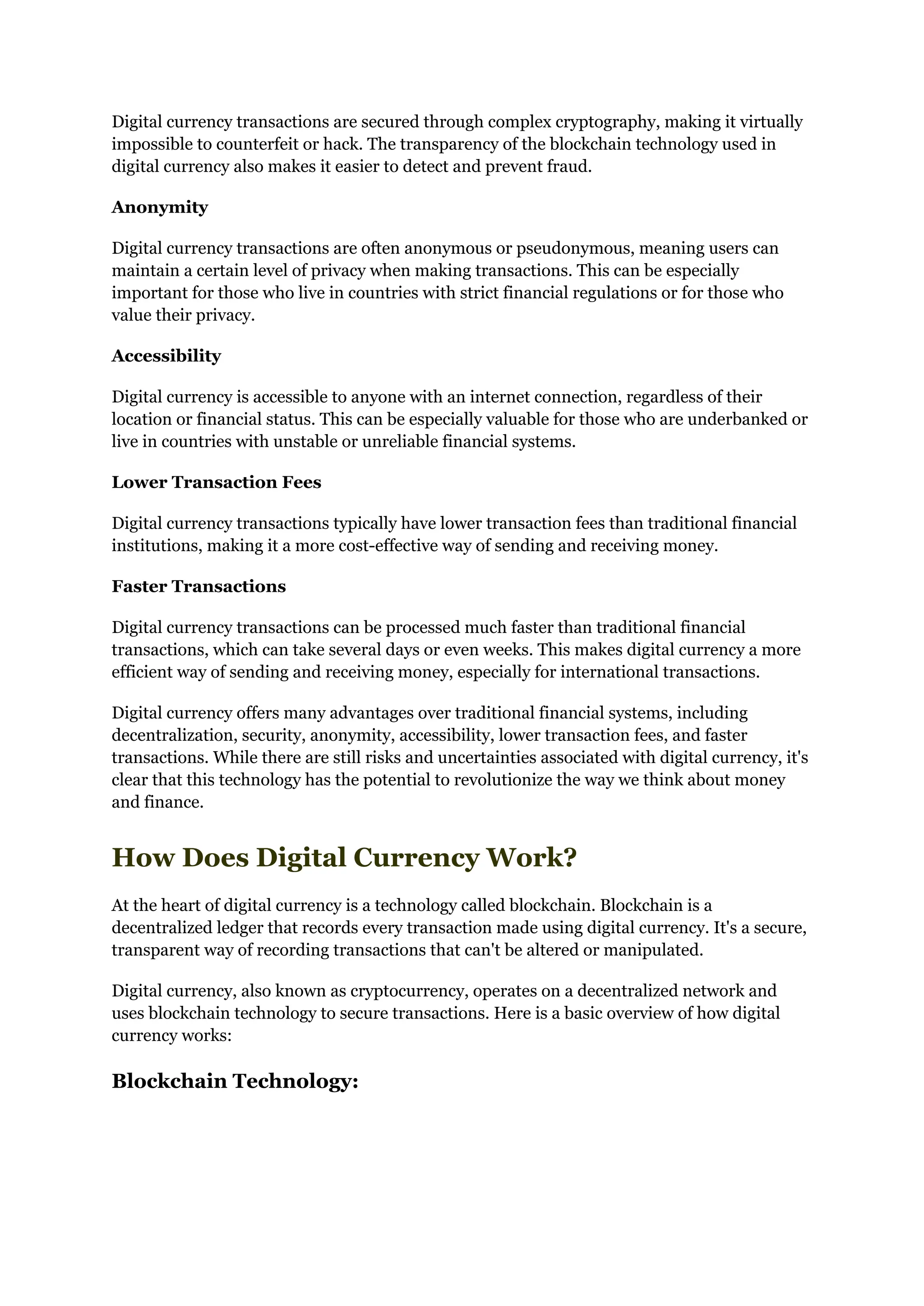Digital currency transactions are secured through complex cryptography, making it virtually
impossible to counterfeit or hack. The transparency of the blockchain technology used in
digital currency also makes it easier to detect and prevent fraud.
Anonymity
Digital currency transactions are often anonymous or pseudonymous, meaning users can
maintain a certain level of privacy when making transactions. This can be especially
important for those who live in countries with strict financial regulations or for those who
value their privacy.
Accessibility
Digital currency is accessible to anyone with an internet connection, regardless of their
location or financial status. This can be especially valuable for those who are underbanked or
live in countries with unstable or unreliable financial systems.
Lower Transaction Fees
Digital currency transactions typically have lower transaction fees than traditional financial
institutions, making it a more cost-effective way of sending and receiving money.
Faster Transactions
Digital currency transactions can be processed much faster than traditional financial
transactions, which can take several days or even weeks. This makes digital currency a more
efficient way of sending and receiving money, especially for international transactions.
Digital currency offers many advantages over traditional financial systems, including
decentralization, security, anonymity, accessibility, lower transaction fees, and faster
transactions. While there are still risks and uncertainties associated with digital currency, it's
clear that this technology has the potential to revolutionize the way we think about money
and finance.
How Does Digital Currency Work?
At the heart of digital currency is a technology called blockchain. Blockchain is a
decentralized ledger that records every transaction made using digital currency. It's a secure,
transparent way of recording transactions that can't be altered or manipulated.
Digital currency, also known as cryptocurrency, operates on a decentralized network and
uses blockchain technology to secure transactions. Here is a basic overview of how digital
currency works:
Blockchain Technology:
 