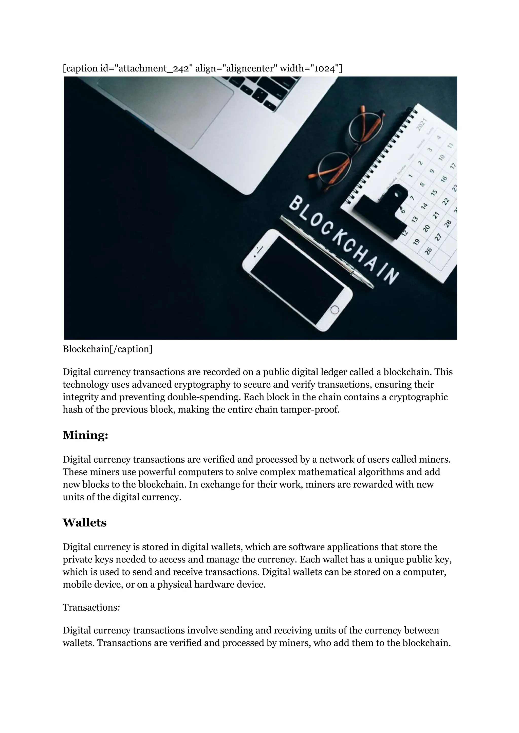 [caption id="attachment_242" align="aligncenter" width="1024"]
Blockchain[/caption]
Digital currency transactions are recorded on a public digital ledger called a blockchain. This
technology uses advanced cryptography to secure and verify transactions, ensuring their
integrity and preventing double-spending. Each block in the chain contains a cryptographic
hash of the previous block, making the entire chain tamper-proof.
Mining:
Digital currency transactions are verified and processed by a network of users called miners.
These miners use powerful computers to solve complex mathematical algorithms and add
new blocks to the blockchain. In exchange for their work, miners are rewarded with new
units of the digital currency.
Wallets
Digital currency is stored in digital wallets, which are software applications that store the
private keys needed to access and manage the currency. Each wallet has a unique public key,
which is used to send and receive transactions. Digital wallets can be stored on a computer,
mobile device, or on a physical hardware device.
Transactions:
Digital currency transactions involve sending and receiving units of the currency between
wallets. Transactions are verified and processed by miners, who add them to the blockchain.
 