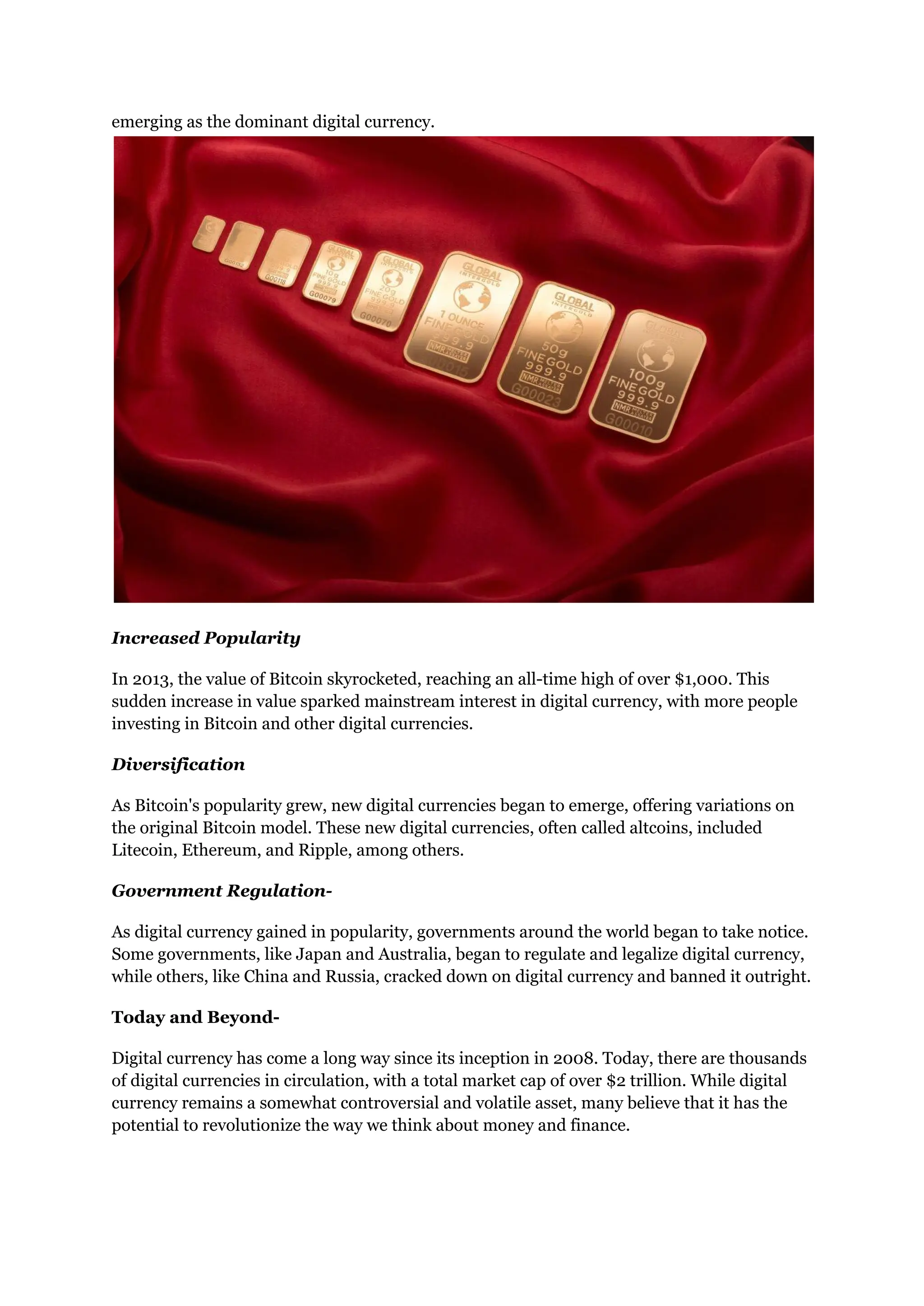 emerging as the dominant digital currency.
Increased Popularity
In 2013, the value of Bitcoin skyrocketed, reaching an all-time high of over $1,000. This
sudden increase in value sparked mainstream interest in digital currency, with more people
investing in Bitcoin and other digital currencies.
Diversification
As Bitcoin's popularity grew, new digital currencies began to emerge, offering variations on
the original Bitcoin model. These new digital currencies, often called altcoins, included
Litecoin, Ethereum, and Ripple, among others.
Government Regulation-
As digital currency gained in popularity, governments around the world began to take notice.
Some governments, like Japan and Australia, began to regulate and legalize digital currency,
while others, like China and Russia, cracked down on digital currency and banned it outright.
Today and Beyond-
Digital currency has come a long way since its inception in 2008. Today, there are thousands
of digital currencies in circulation, with a total market cap of over $2 trillion. While digital
currency remains a somewhat controversial and volatile asset, many believe that it has the
potential to revolutionize the way we think about money and finance.
 