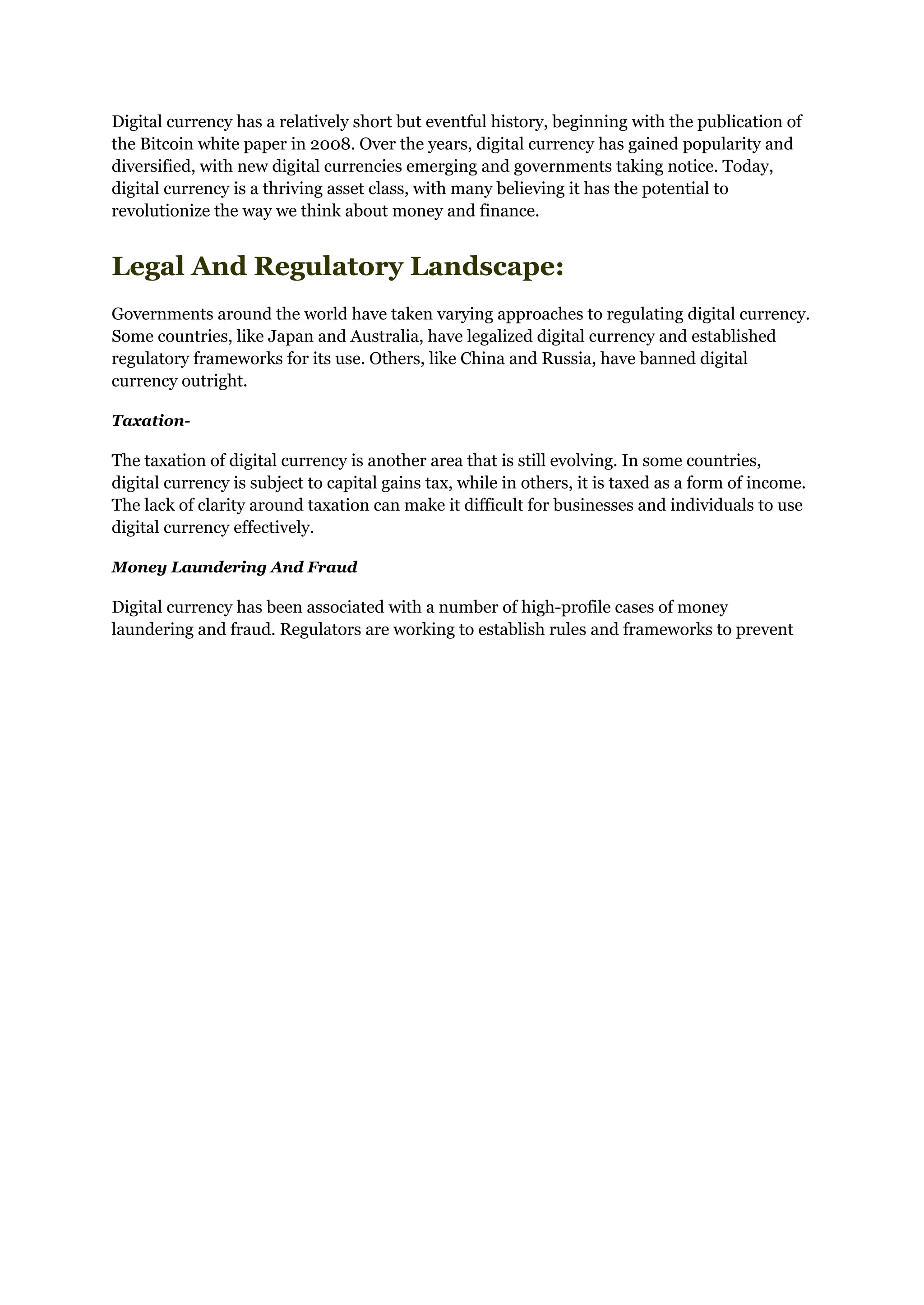 Digital currency has a relatively short but eventful history, beginning with the publication of
the Bitcoin white paper in 2008. Over the years, digital currency has gained popularity and
diversified, with new digital currencies emerging and governments taking notice. Today,
digital currency is a thriving asset class, with many believing it has the potential to
revolutionize the way we think about money and finance.
Legal And Regulatory Landscape:
Governments around the world have taken varying approaches to regulating digital currency.
Some countries, like Japan and Australia, have legalized digital currency and established
regulatory frameworks for its use. Others, like China and Russia, have banned digital
currency outright.
Taxation-
The taxation of digital currency is another area that is still evolving. In some countries,
digital currency is subject to capital gains tax, while in others, it is taxed as a form of income.
The lack of clarity around taxation can make it difficult for businesses and individuals to use
digital currency effectively.
Money Laundering And Fraud
Digital currency has been associated with a number of high-profile cases of money
laundering and fraud. Regulators are working to establish rules and frameworks to prevent
 