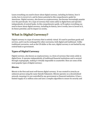 Learn everything you need to know about digital currency, including its history, how it
works, how to invest in it, and its future potential in this comprehensive guide for
Americans. Digital currency, also known as cryptocurrency, has become increasingly popular
over the past decade. It's a type of currency that exists solely in digital form and operates
independently of central banks. In this comprehensive guide, we'll explore everything you
need to know about digital currency, including its history, how it works, how to invest in it,
its future potential, and its impact on society.
What is Digital Currency?
Digital currency is a type of currency that is entirely virtual. It's used to purchase goods and
services, and it can be exchanged for other currencies, both digital and traditional. Unlike
traditional currencies, such as the US dollar or the euro, digital currency is not backed by any
central bank or government.
Types of Digital Currency
Digital currency, also known as cryptocurrency, is a form of currency that exists solely in
digital form. It operates independently of traditional financial institutions and is secured
through cryptography, making it virtually impossible to counterfeit. Here are some of the
most popular types of digital currency:
Bitcoin:
Bitcoin is the first and most well-known digital currency. It was created in 2009 by an
unknown person using the name Satoshi Nakamoto. Bitcoin operates on a decentralized
network, meaning it is not controlled by any government or financial institution. It has a
limited supply of 21 million coins and uses a complex algorithm to ensure its security and
 