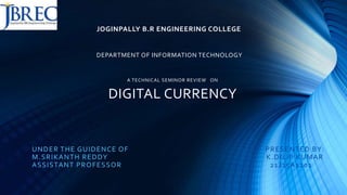 JOGINPALLY B.R ENGINEERING COLLEGE
DEPARTMENT OF INFORMATION TECHNOLOGY
A TECHNICAL SEMINOR REVIEW ON
DIGITAL CURRENCY
UNDER THE GUIDENCE OF PRESENTED BY:
M.SRIKANTH REDDY K.DILIP KUMAR
ASSISTANT PROFESSOR (21J25A1201
 