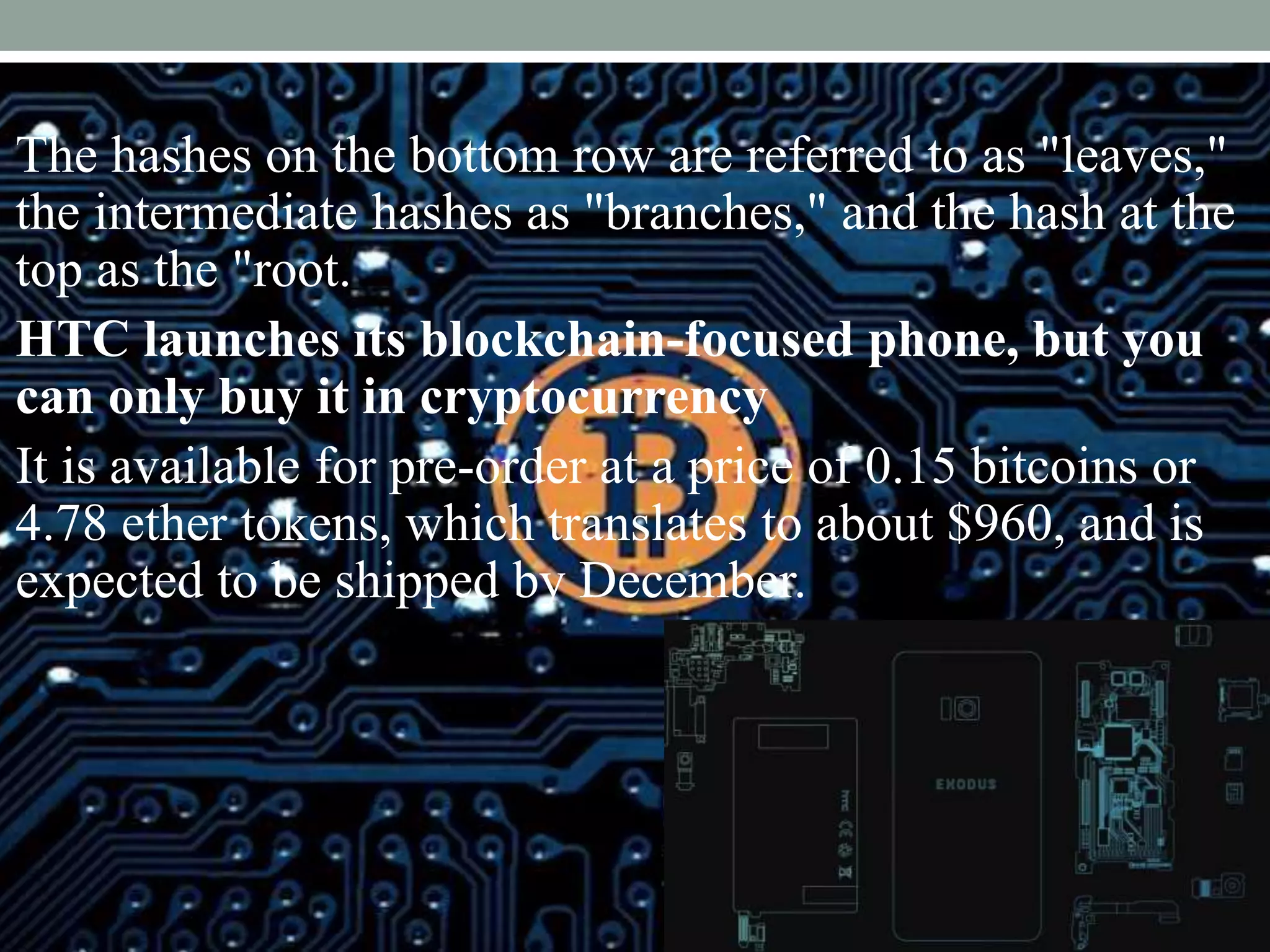 The hashes on the bottom row are referred to as "leaves,"
the intermediate hashes as "branches," and the hash at the
top as the "root.
HTC launches its blockchain-focused phone, but you
can only buy it in cryptocurrency
It is available for pre-order at a price of 0.15 bitcoins or
4.78 ether tokens, which translates to about $960, and is
expected to be shipped by December.
 