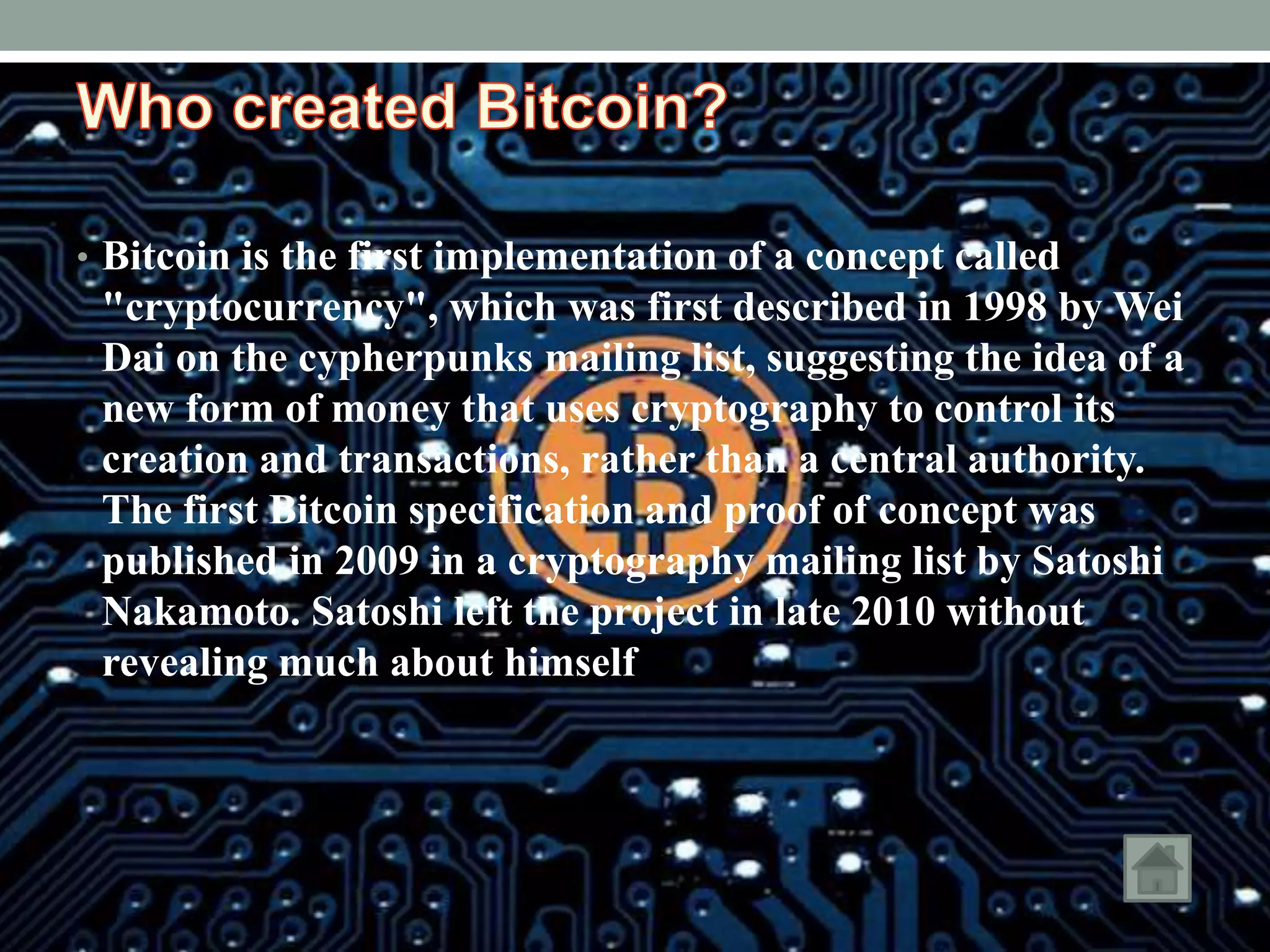 • Bitcoin is the first implementation of a concept called
"cryptocurrency", which was first described in 1998 by Wei
Dai on the cypherpunks mailing list, suggesting the idea of a
new form of money that uses cryptography to control its
creation and transactions, rather than a central authority.
The first Bitcoin specification and proof of concept was
published in 2009 in a cryptography mailing list by Satoshi
Nakamoto. Satoshi left the project in late 2010 without
revealing much about himself
 