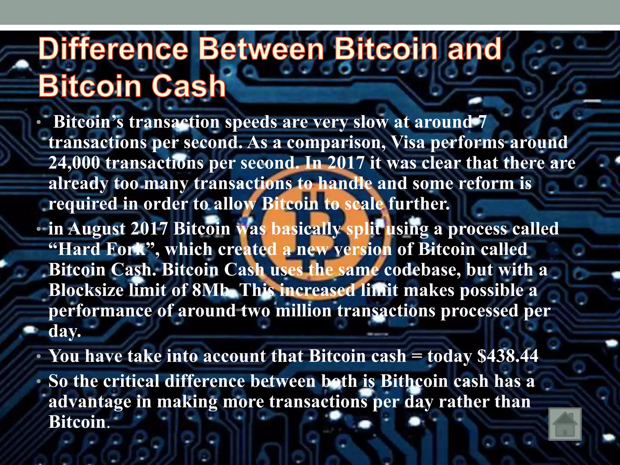 • Bitcoin’s transaction speeds are very slow at around 7
transactions per second. As a comparison, Visa performs around
24,000 transactions per second. In 2017 it was clear that there are
already too many transactions to handle and some reform is
required in order to allow Bitcoin to scale further.
• in August 2017 Bitcoin was basically split using a process called
“Hard Fork”, which created a new version of Bitcoin called
Bitcoin Cash. Bitcoin Cash uses the same codebase, but with a
Blocksize limit of 8Mb. This increased limit makes possible a
performance of around two million transactions processed per
day.
• You have take into account that Bitcoin cash = today 438.44$
• So the critical difference between both is Bithcoin cash has a
advantage in making more transactions per day rather than
Bitcoin.
 