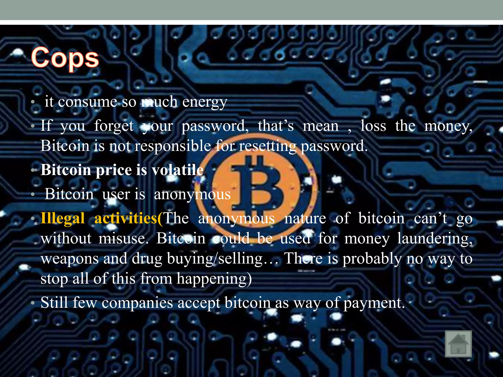 • it consume so much energy
• If you forget your password, that’s mean , loss the money,
Bitcoin is not responsible for resetting password.
• Bitcoin price is volatile
• Bitcoin user is anonymous
• Illegal activities(The anonymous nature of bitcoin can’t go
without misuse. Bitcoin could be used for money laundering,
weapons and drug buying/selling… There is probably no way to
stop all of this from happening)
• Still few companies accept bitcoin as way of payment.
 