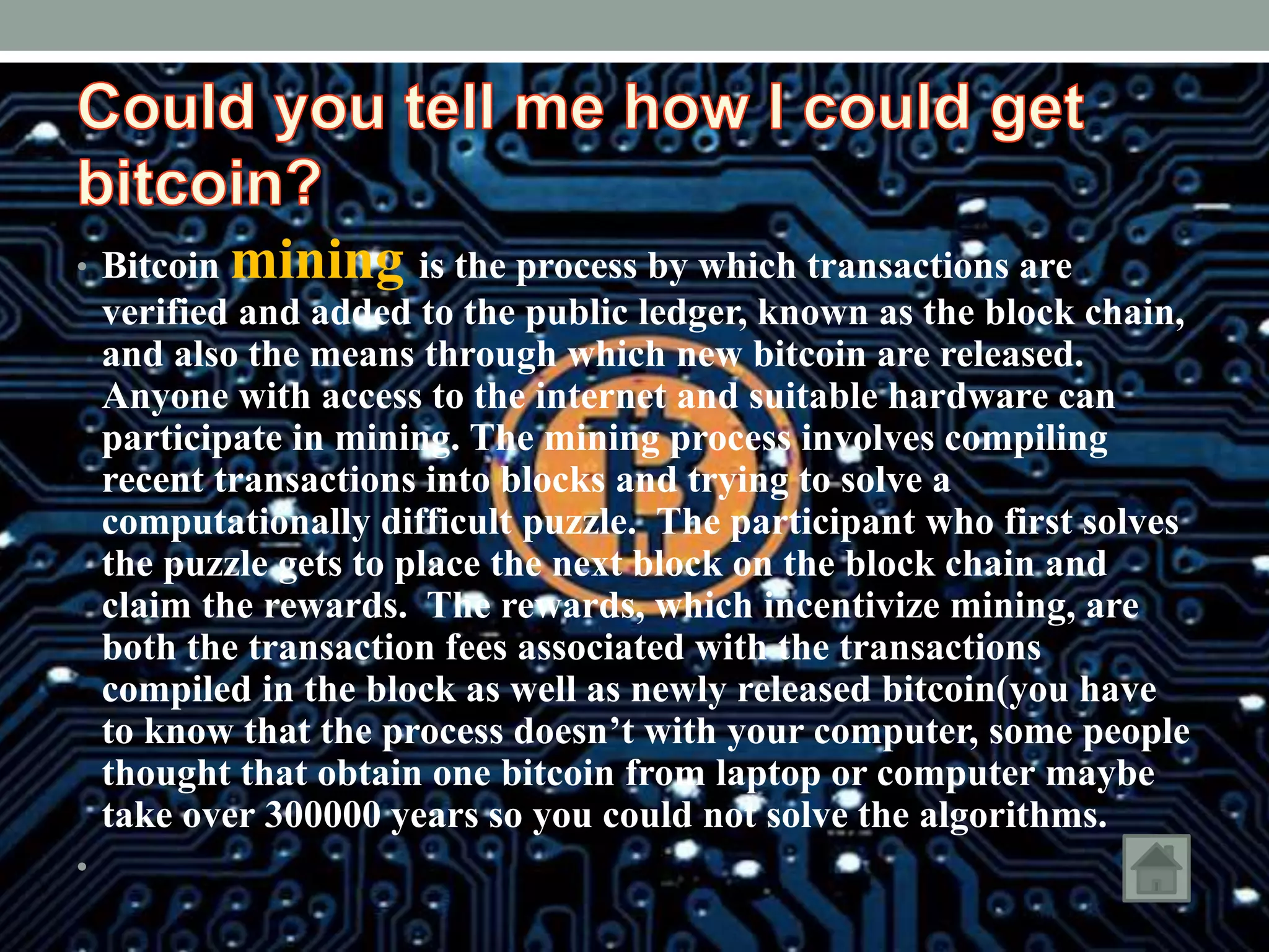 • Bitcoin mining is the process by which transactions are
verified and added to the public ledger, known as the block chain,
and also the means through which new bitcoin are released.
Anyone with access to the internet and suitable hardware can
participate in mining. The mining process involves compiling
recent transactions into blocks and trying to solve a
computationally difficult puzzle. The participant who first solves
the puzzle gets to place the next block on the block chain and
claim the rewards. The rewards, which incentivize mining, are
both the transaction fees associated with the transactions
compiled in the block as well as newly released bitcoin(you have
to know that the process doesn’t with your computer, some people
thought that obtain one bitcoin from laptop or computer maybe
take over 300000 years so you could not solve the algorithms.
•
 