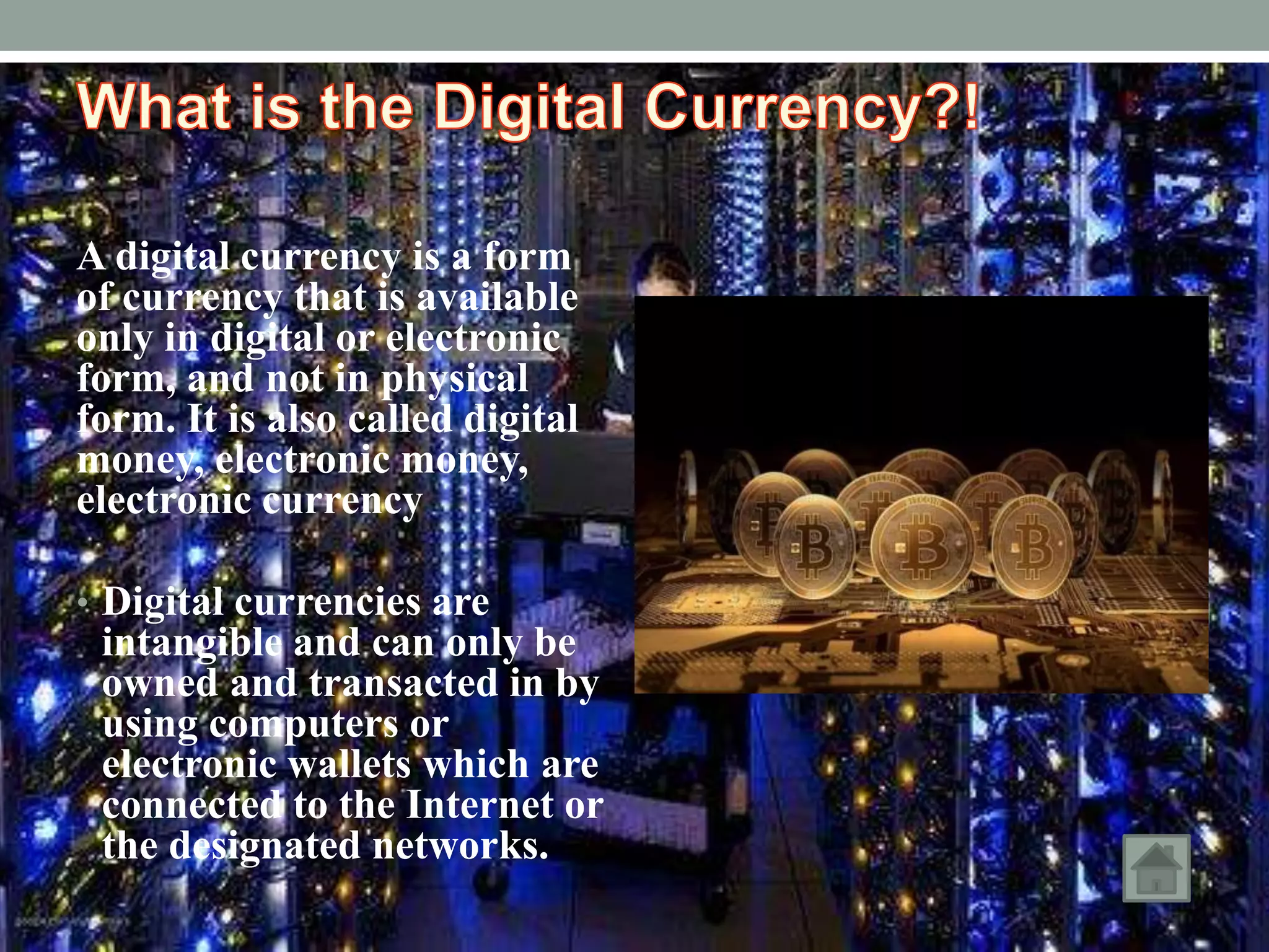 A digital currency is a form
of currency that is available
only in digital or electronic
form, and not in physical
form. It is also called digital
money, electronic money,
electronic currency
• Digital currencies are
intangible and can only be
owned and transacted in by
using computers or
electronic wallets which are
connected to the Internet or
the designated networks.
 