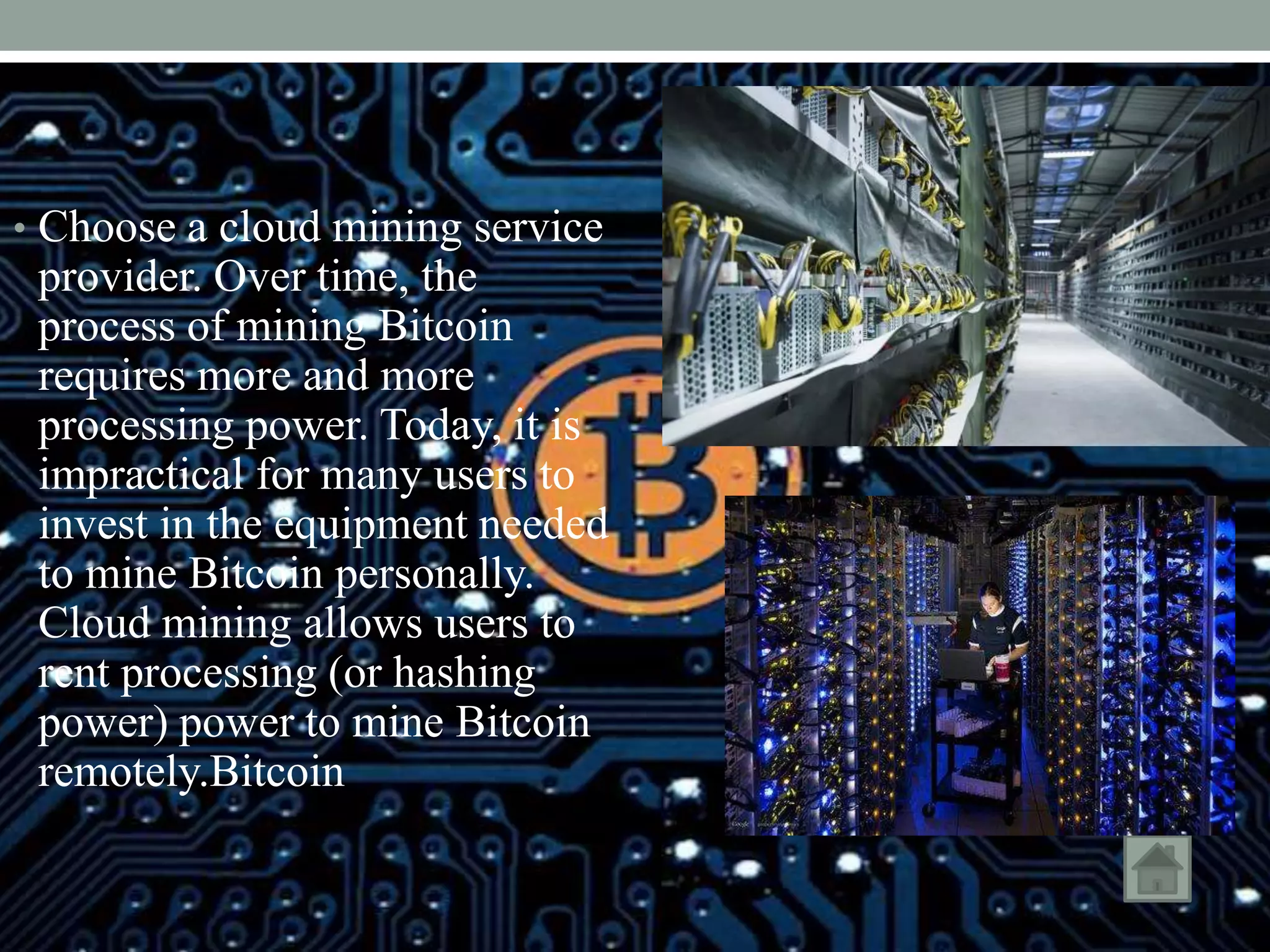 • Choose a cloud mining service
provider. Over time, the
process of mining Bitcoin
requires more and more
processing power. Today, it is
impractical for many users to
invest in the equipment needed
to mine Bitcoin personally.
Cloud mining allows users to
rent processing (or hashing
power) power to mine Bitcoin
remotely.Bitcoin
 