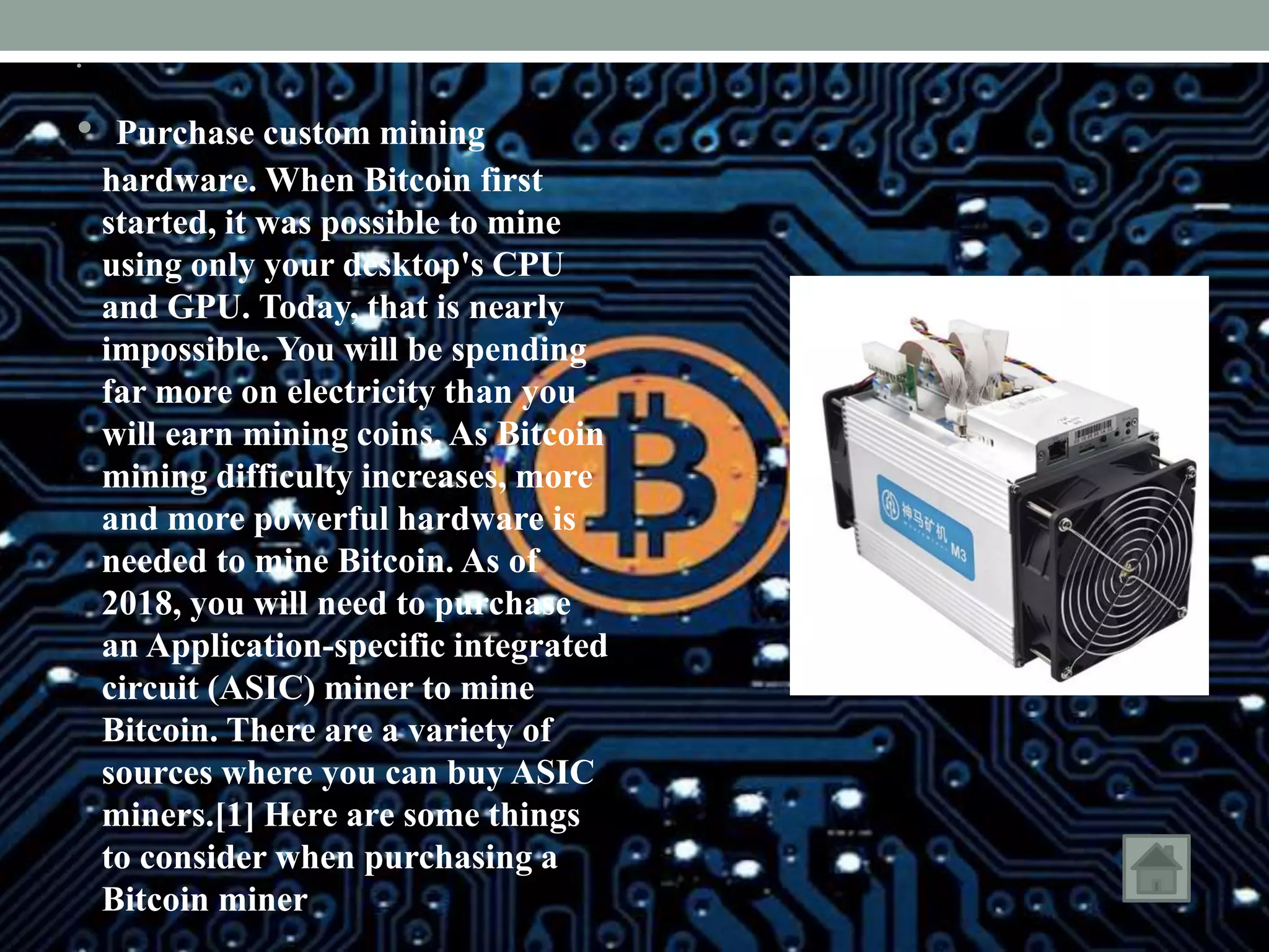 •
• Purchase custom mining
hardware. When Bitcoin first
started, it was possible to mine
using only your desktop's CPU
and GPU. Today, that is nearly
impossible. You will be spending
far more on electricity than you
will earn mining coins. As Bitcoin
mining difficulty increases, more
and more powerful hardware is
needed to mine Bitcoin. As of
2018, you will need to purchase
an Application-specific integrated
circuit (ASIC) miner to mine
Bitcoin. There are a variety of
sources where you can buy ASIC
miners.[1] Here are some things
to consider when purchasing a
Bitcoin miner
 