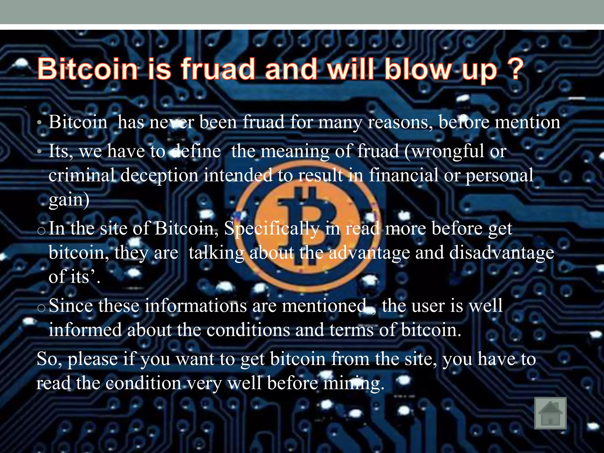 • Bitcoin has never been fruad for many reasons, before mention
• Its, we have to define the meaning of fruad (wrongful or
criminal deception intended to result in financial or personal
gain)
oIn the site of Bitcoin, Specifically in read more before get
bitcoin, they are talking about the advantage and disadvantage
of its’.
oSince these informations are mentioned , the user is well
informed about the conditions and terms of bitcoin.
So, please if you want to get bitcoin from the site, you have to
read the condition very well before mining.
 
