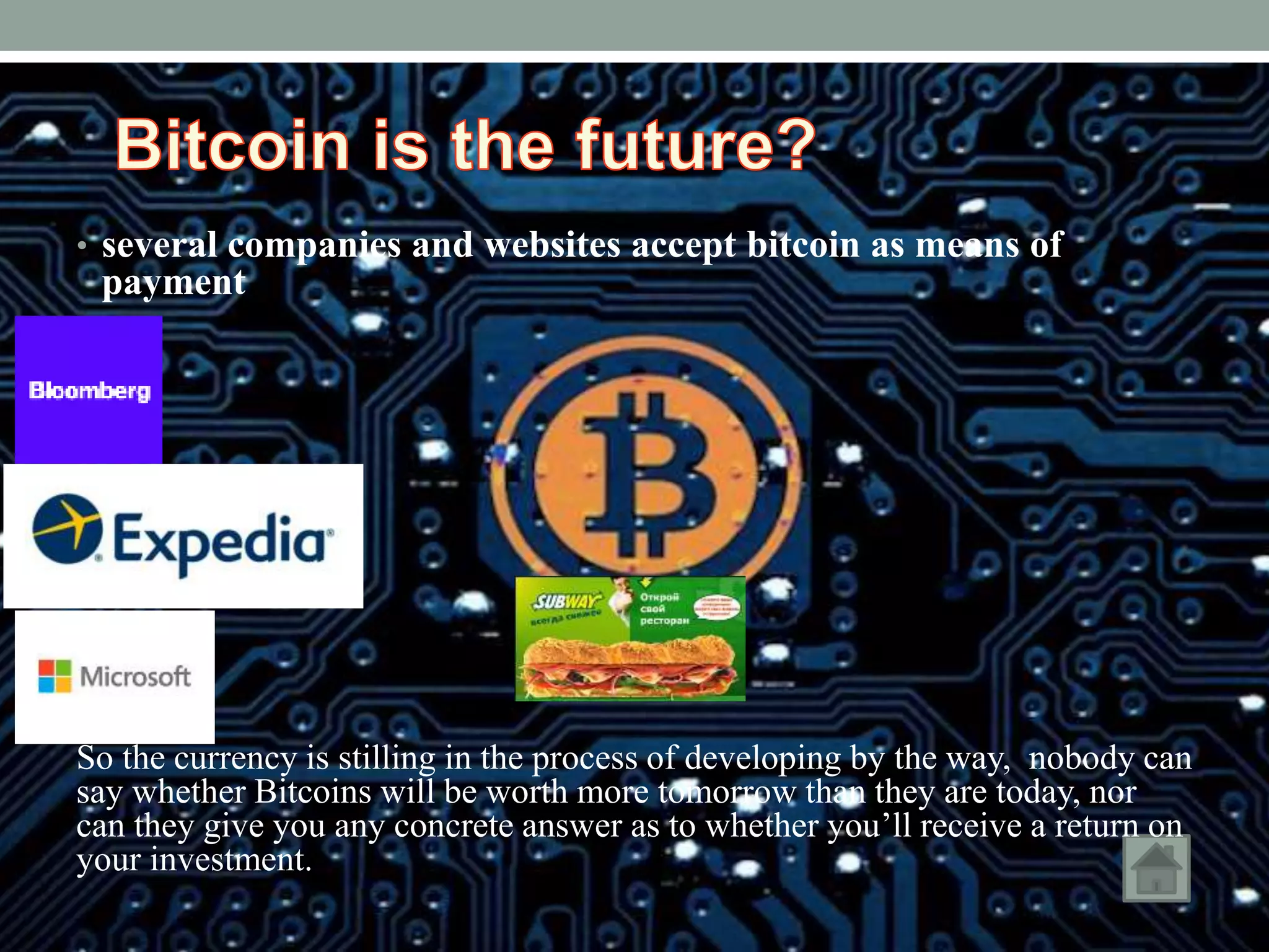 • several companies and websites accept bitcoin as means of
payment
So the currency is stilling in the process of developing by the way, nobody can
say whether Bitcoins will be worth more tomorrow than they are today, nor
can they give you any concrete answer as to whether you’ll receive a return on
your investment.
 