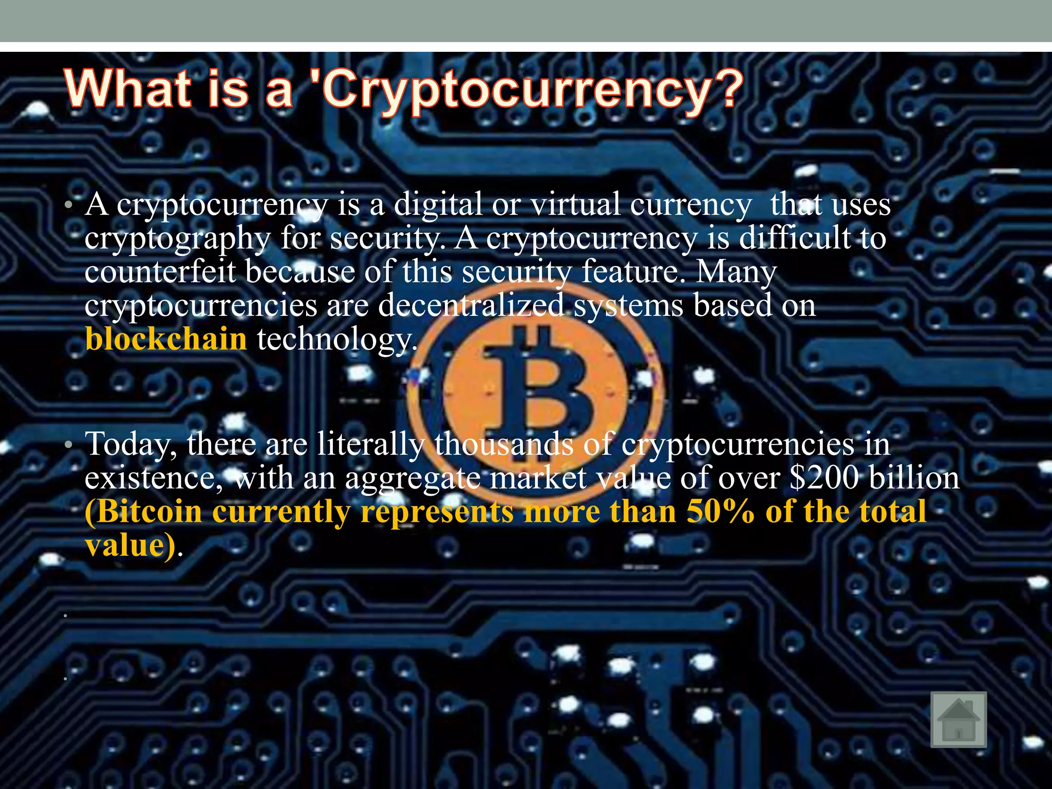 • A cryptocurrency is a digital or virtual currency that uses
cryptography for security. A cryptocurrency is difficult to
counterfeit because of this security feature. Many
cryptocurrencies are decentralized systems based on
blockchain technology.
• Today, there are literally thousands of cryptocurrencies in
existence, with an aggregate market value of over $200 billion
(Bitcoin currently represents more than 50% of the total
value).
•
•
 