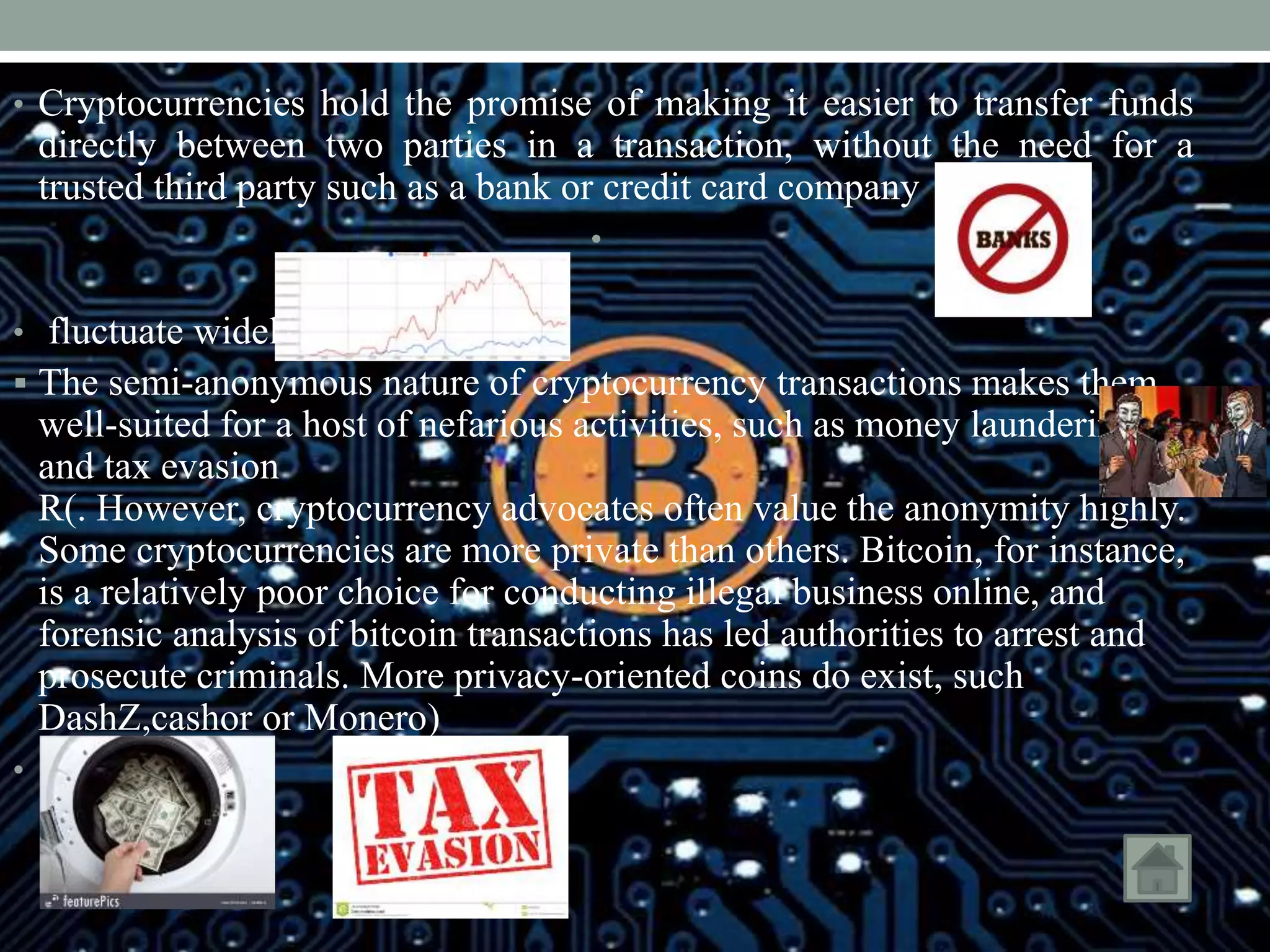 • Cryptocurrencies hold the promise of making it easier to transfer funds
directly between two parties in a transaction, without the need for a
trusted third party such as a bank or credit card company
•
• fluctuate widely
 The semi-anonymous nature of cryptocurrency transactions makes them
well-suited for a host of nefarious activities, such as money laundering
and tax evasion
R(. However, cryptocurrency advocates often value the anonymity highly.
Some cryptocurrencies are more private than others. Bitcoin, for instance,
is a relatively poor choice for conducting illegal business online, and
forensic analysis of bitcoin transactions has led authorities to arrest and
prosecute criminals. More privacy-oriented coins do exist, such
DashZ,cashor or Monero)
•
 