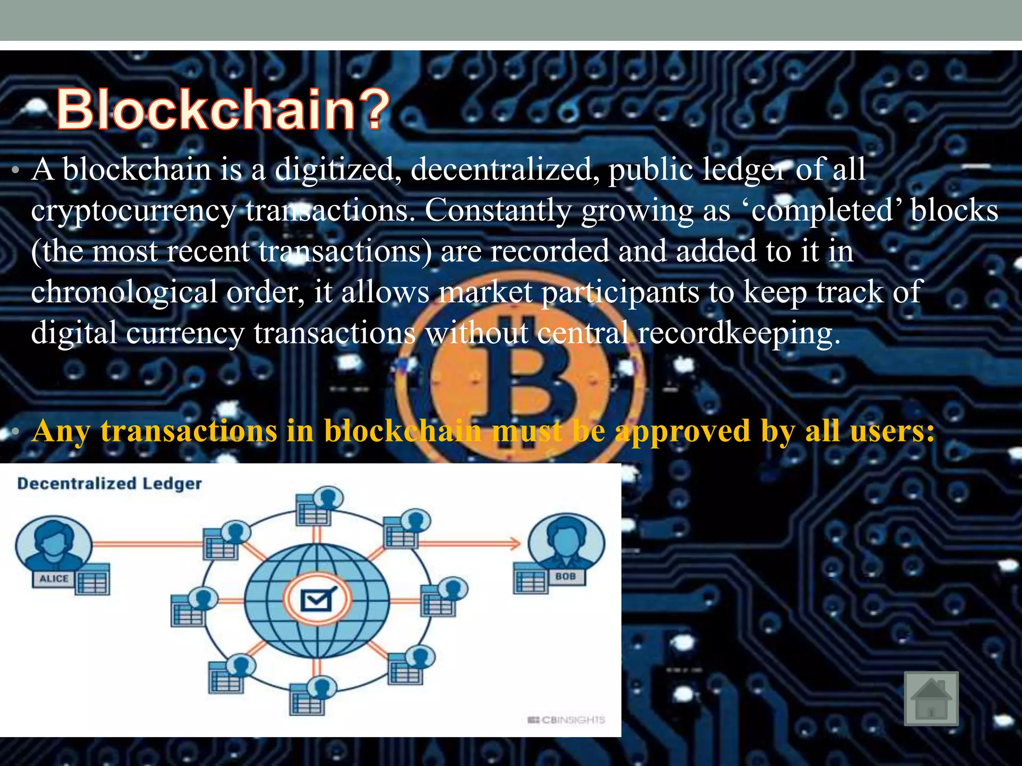 • A blockchain is a digitized, decentralized, public ledger of all
cryptocurrency transactions. Constantly growing as ‘completed’ blocks
(the most recent transactions) are recorded and added to it in
chronological order, it allows market participants to keep track of
digital currency transactions without central recordkeeping.
• Any transactions in blockchain must be approved by all users:
 