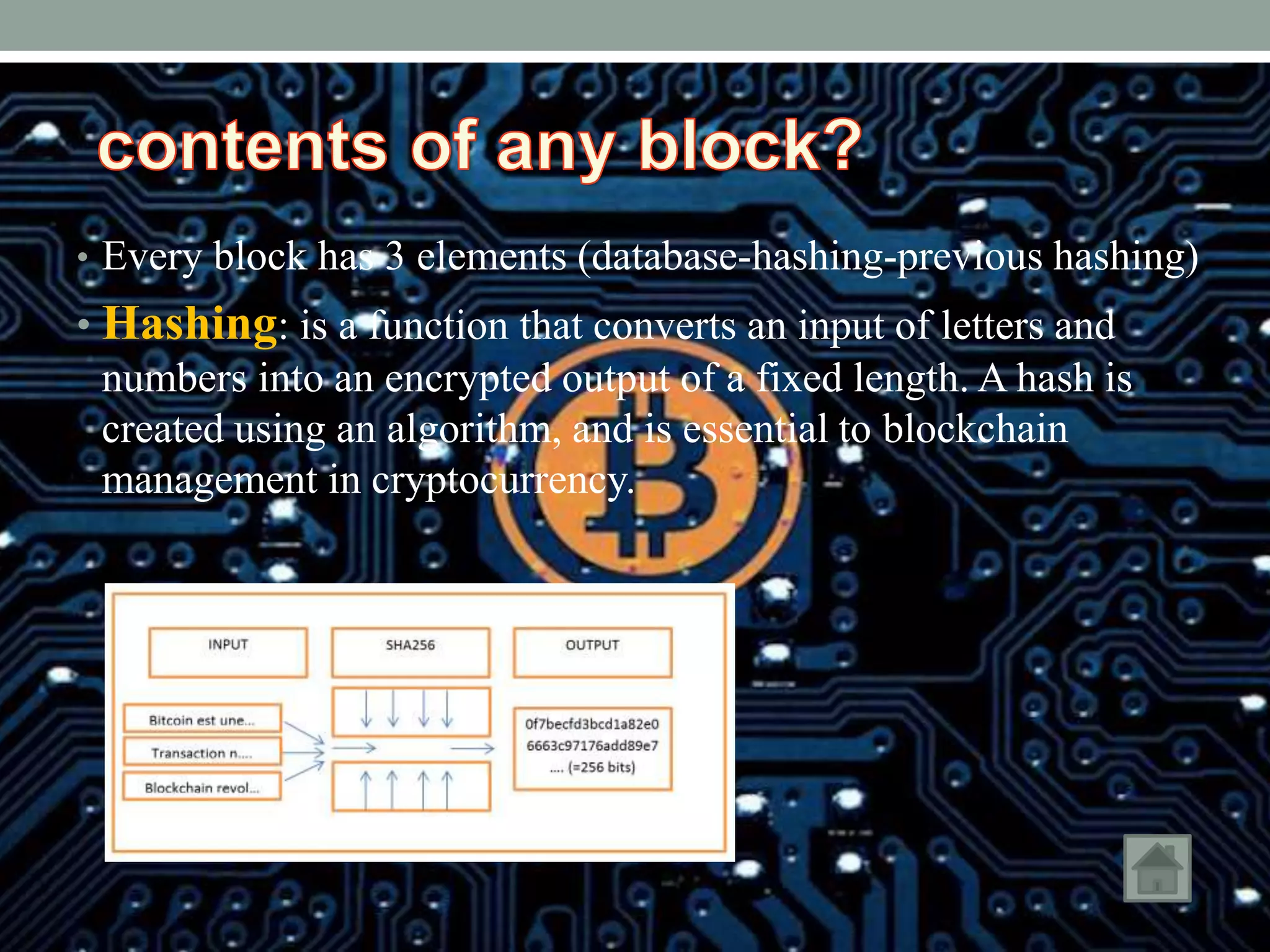 • Every block has 3 elements (database-hashing-previous hashing)
• Hashing: is a function that converts an input of letters and
numbers into an encrypted output of a fixed length. A hash is
created using an algorithm, and is essential to blockchain
management in cryptocurrency.
 