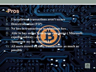 -
I. Unconfirmed transactions aren't secure
II. Dencetralization (P2P)
III. No fees in transactions or minimum fees
IV. Able to buy online from huge companies ( Microsoft-
expedia-subway…etc)
V. Tomorrow my be millionaire
VI. All users record all daily transactions as much as
possible
 