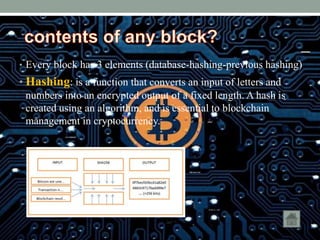 • Every block has 3 elements (database-hashing-previous hashing)
• Hashing: is a function that converts an input of letters and
numbers into an encrypted output of a fixed length. A hash is
created using an algorithm, and is essential to blockchain
management in cryptocurrency.
 