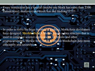 • Every transaction has a special (maybe one block has more than 2500
transactions), moreover one block has one hashing!!!!!!!!
• In order to solve the huge number of hashing, blockchain developers
have designed Merkle Tree(A Merkle tree is a data structure that is
used in computer science applications. In bitcoin and other
cryptocurrencies​, Merkle trees serve to encode blockchain data more
efficiently and securely)
 