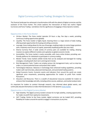 1
Digital Currency and Forex Trading: Strategies for Success
The financial landscape has witnessed a transformative shift with the advent of digital currencies and the
evolution of the Forex market. This article explores the intersection of these two realms—Digital
Currencies and Forex Trading—and delves into the significance of engaging in these dynamic markets.
Opportunities in the Forex Market
 24-Hour Market: The Forex market operates 24 hours a day, five days a week, providing
continuous trading opportunities globally.
 Liquidity: The Forex market is highly liquid, meaning there is a large volume of daily trading,
offering ample opportunities for buying and selling currencies.
 Leverage: Forex trading allows for the use of leverage, enabling traders to control larger positions
with a relatively small amount of capital, potentially amplifying profits (but also risks).
 Diverse Currency Pairs: A wide variety of currency pairs are available for trading, allowing
investors to explore different markets and capitalize on global economic trends.
 Accessibility: The Forex market is easily accessible, with many online brokers providing user-
friendly platforms for individuals to participate in currency trading.
 Market Trends: Forex markets exhibit trends that can be analyzed and leveraged for trading
strategies, including both short-term and long-term trends.
 Risk Management Tools: Traders can employ various risk management tools, such as stop-loss
orders, to control potential losses and protect their capital.
 Technological Advances: Advances in technology have enhanced trading capabilities, providing
traders with real-time data, advanced charting tools, and automated trading systems.
 Global Economic Events: Economic events and indicators from around the world can create
significant price movements, presenting opportunities for traders to profit from market
fluctuations.
 Education and Resources: There is a wealth of educational resources available for traders to
enhance their knowledge and skills, including online courses, webinars, and market analysis tools.
It's important for traders to conduct thorough research, stay informed about global events, and
continually educate themselves to make informed decisions in the dynamic Forex market.
Opportunities in the Digital Currency Market
 High Volatility: The digital currency market is known for its high volatility, creating opportunities
for traders to profit from rapid price movements.
 24/7 Trading: Similar to the Forex market, digital currencies can be traded 24/7, providing
flexibility for traders around the world to engage in transactions at any time.
 