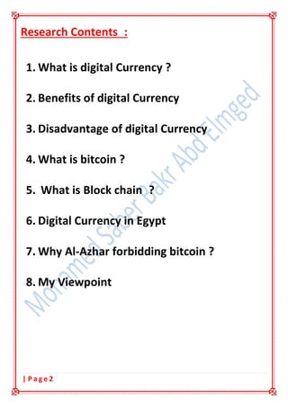 2| P a g e
Research Contents :
1. What is digital Currency ?
2. Benefits of digital Currency
3. Disadvantage of digital Currency
4. What is bitcoin ?
5. What is Block chain ?
6. Digital Currency in Egypt
7. Why Al-Azhar forbidding bitcoin ?
8. My Viewpoint
 