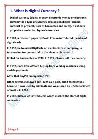 3| P a g e
1. What is digital Currency ?
Digital currency (digital money, electronic money or electronic
currency) is a type of currency available in digital form (in
contrast to physical, such as banknotes and coins). It exhibits
properties similar to physical currencies
In 1983, a research paper by David Chaum introduced the idea of
digital cash.
In 1990, he founded DigiCash, an electronic cash company, in
Amsterdam to commercialize the ideas in his research.
It filed for bankruptcy in 1998. In 1999, Chaum left the company.
In 1997, Coca-Cola offered buying from vending machines using
mobile payments.
After that PayPal emerged in 1998.
Other systems followed suit, such as e-gold, but it faced issues
because it was used by criminals and was closed by U.S Department
of Justice in 2005.
In 2008, bitcoin was introduced, which marked the start of digital
currencies.
 